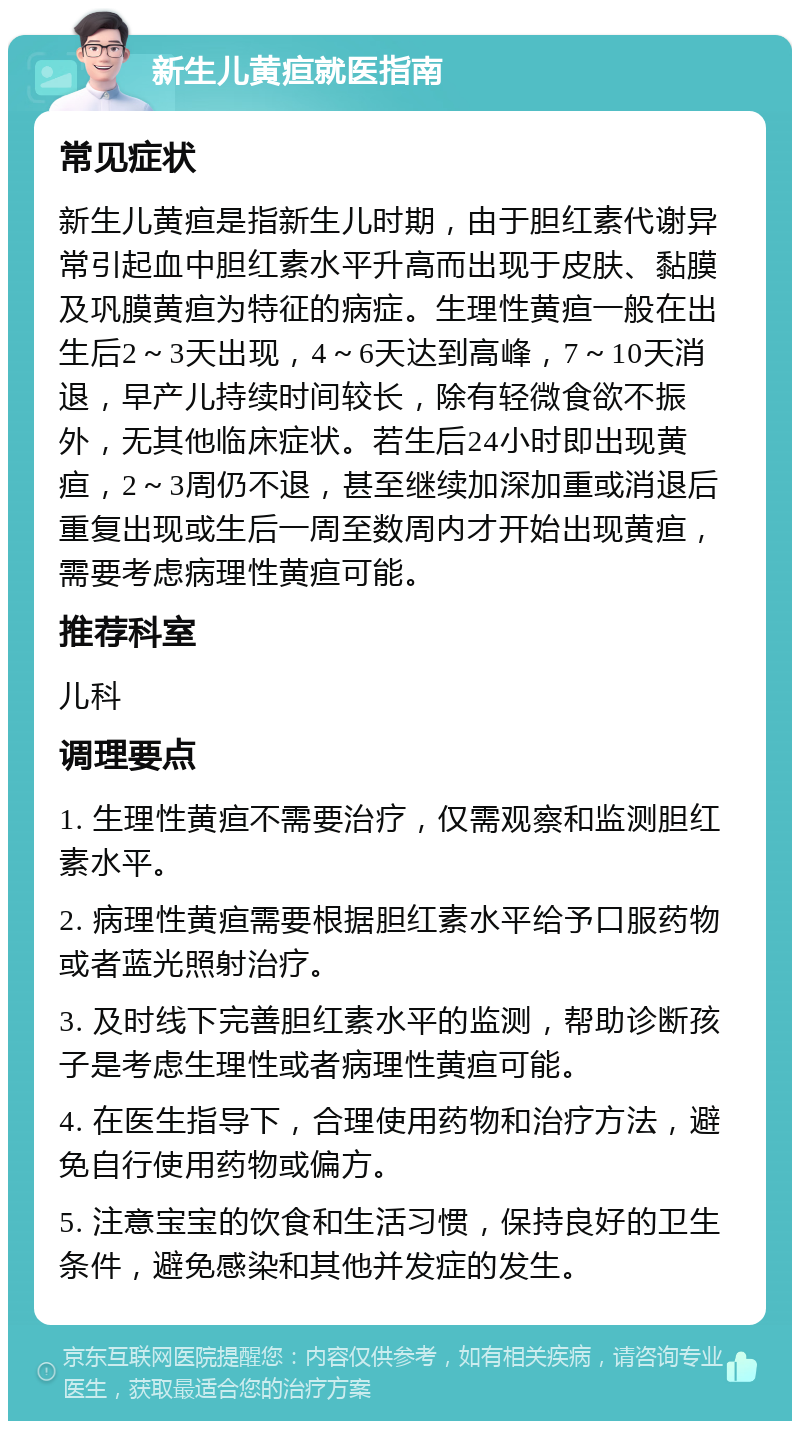 新生儿黄疸就医指南 常见症状 新生儿黄疸是指新生儿时期，由于胆红素代谢异常引起血中胆红素水平升高而出现于皮肤、黏膜及巩膜黄疸为特征的病症。生理性黄疸一般在出生后2～3天出现，4～6天达到高峰，7～10天消退，早产儿持续时间较长，除有轻微食欲不振外，无其他临床症状。若生后24小时即出现黄疸，2～3周仍不退，甚至继续加深加重或消退后重复出现或生后一周至数周内才开始出现黄疸，需要考虑病理性黄疸可能。 推荐科室 儿科 调理要点 1. 生理性黄疸不需要治疗，仅需观察和监测胆红素水平。 2. 病理性黄疸需要根据胆红素水平给予口服药物或者蓝光照射治疗。 3. 及时线下完善胆红素水平的监测，帮助诊断孩子是考虑生理性或者病理性黄疸可能。 4. 在医生指导下，合理使用药物和治疗方法，避免自行使用药物或偏方。 5. 注意宝宝的饮食和生活习惯，保持良好的卫生条件，避免感染和其他并发症的发生。