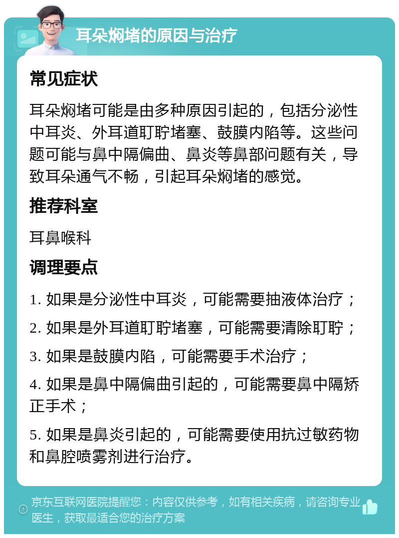 耳朵焖堵的原因与治疗 常见症状 耳朵焖堵可能是由多种原因引起的，包括分泌性中耳炎、外耳道耵聍堵塞、鼓膜内陷等。这些问题可能与鼻中隔偏曲、鼻炎等鼻部问题有关，导致耳朵通气不畅，引起耳朵焖堵的感觉。 推荐科室 耳鼻喉科 调理要点 1. 如果是分泌性中耳炎，可能需要抽液体治疗； 2. 如果是外耳道耵聍堵塞，可能需要清除耵聍； 3. 如果是鼓膜内陷，可能需要手术治疗； 4. 如果是鼻中隔偏曲引起的，可能需要鼻中隔矫正手术； 5. 如果是鼻炎引起的，可能需要使用抗过敏药物和鼻腔喷雾剂进行治疗。