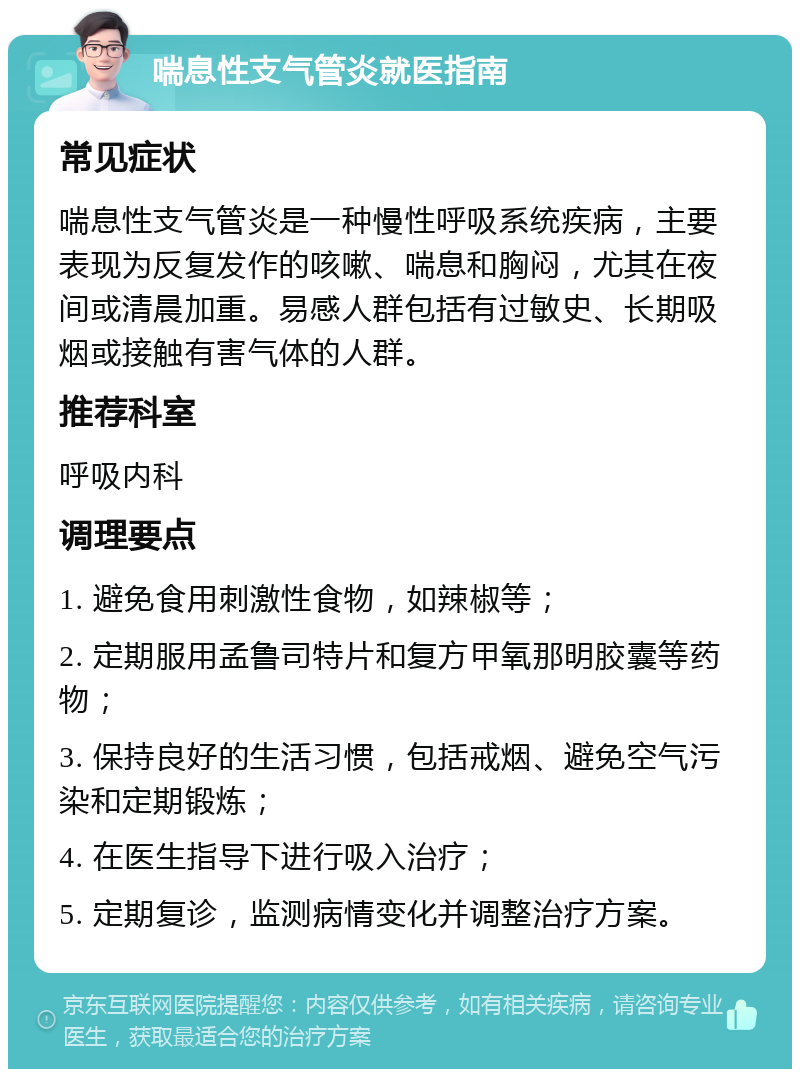 喘息性支气管炎就医指南 常见症状 喘息性支气管炎是一种慢性呼吸系统疾病，主要表现为反复发作的咳嗽、喘息和胸闷，尤其在夜间或清晨加重。易感人群包括有过敏史、长期吸烟或接触有害气体的人群。 推荐科室 呼吸内科 调理要点 1. 避免食用刺激性食物，如辣椒等； 2. 定期服用孟鲁司特片和复方甲氧那明胶囊等药物； 3. 保持良好的生活习惯，包括戒烟、避免空气污染和定期锻炼； 4. 在医生指导下进行吸入治疗； 5. 定期复诊，监测病情变化并调整治疗方案。