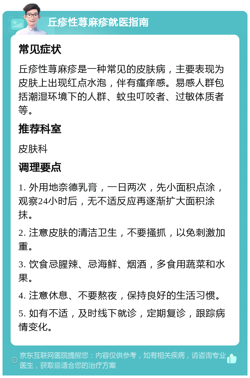 丘疹性荨麻疹就医指南 常见症状 丘疹性荨麻疹是一种常见的皮肤病，主要表现为皮肤上出现红点水泡，伴有瘙痒感。易感人群包括潮湿环境下的人群、蚊虫叮咬者、过敏体质者等。 推荐科室 皮肤科 调理要点 1. 外用地奈德乳膏，一日两次，先小面积点涂，观察24小时后，无不适反应再逐渐扩大面积涂抹。 2. 注意皮肤的清洁卫生，不要搔抓，以免刺激加重。 3. 饮食忌腥辣、忌海鲜、烟酒，多食用蔬菜和水果。 4. 注意休息、不要熬夜，保持良好的生活习惯。 5. 如有不适，及时线下就诊，定期复诊，跟踪病情变化。