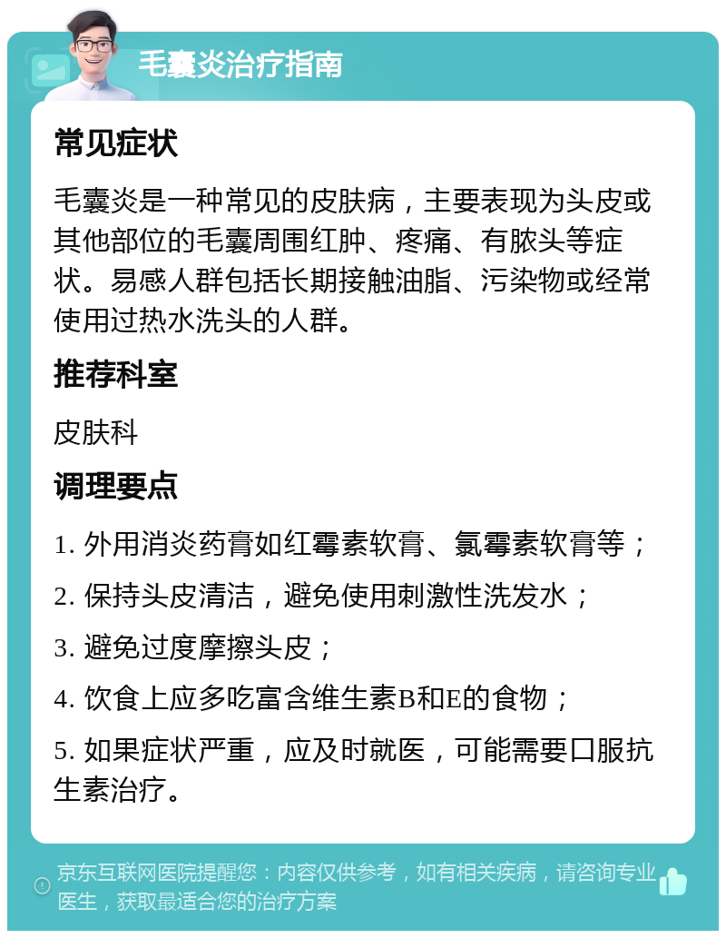 毛囊炎治疗指南 常见症状 毛囊炎是一种常见的皮肤病，主要表现为头皮或其他部位的毛囊周围红肿、疼痛、有脓头等症状。易感人群包括长期接触油脂、污染物或经常使用过热水洗头的人群。 推荐科室 皮肤科 调理要点 1. 外用消炎药膏如红霉素软膏、氯霉素软膏等； 2. 保持头皮清洁，避免使用刺激性洗发水； 3. 避免过度摩擦头皮； 4. 饮食上应多吃富含维生素B和E的食物； 5. 如果症状严重，应及时就医，可能需要口服抗生素治疗。