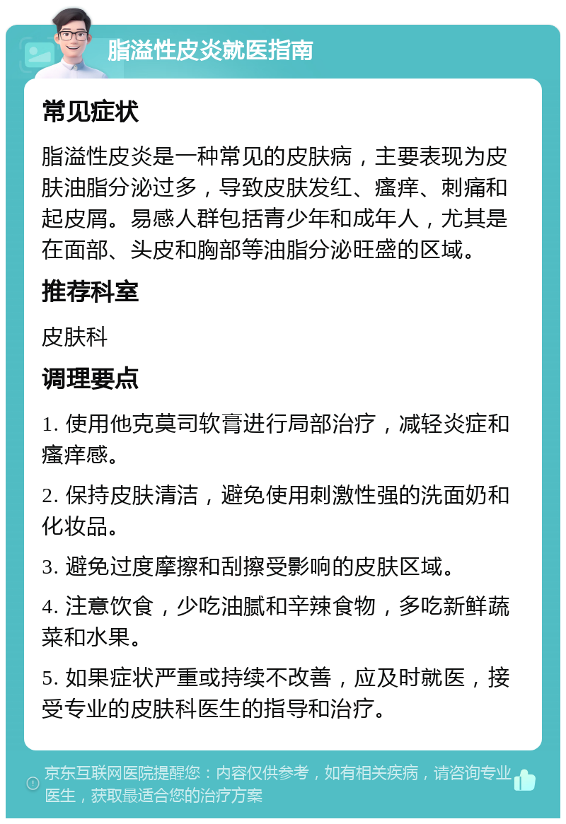 脂溢性皮炎就医指南 常见症状 脂溢性皮炎是一种常见的皮肤病，主要表现为皮肤油脂分泌过多，导致皮肤发红、瘙痒、刺痛和起皮屑。易感人群包括青少年和成年人，尤其是在面部、头皮和胸部等油脂分泌旺盛的区域。 推荐科室 皮肤科 调理要点 1. 使用他克莫司软膏进行局部治疗，减轻炎症和瘙痒感。 2. 保持皮肤清洁，避免使用刺激性强的洗面奶和化妆品。 3. 避免过度摩擦和刮擦受影响的皮肤区域。 4. 注意饮食，少吃油腻和辛辣食物，多吃新鲜蔬菜和水果。 5. 如果症状严重或持续不改善，应及时就医，接受专业的皮肤科医生的指导和治疗。