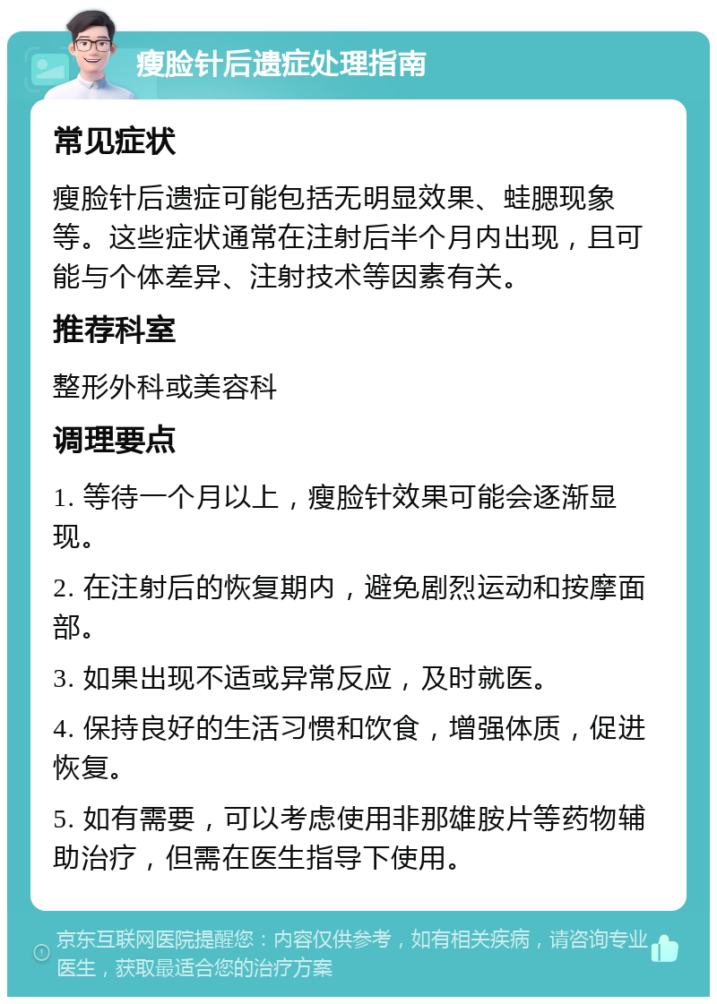 瘦脸针后遗症处理指南 常见症状 瘦脸针后遗症可能包括无明显效果、蛙腮现象等。这些症状通常在注射后半个月内出现，且可能与个体差异、注射技术等因素有关。 推荐科室 整形外科或美容科 调理要点 1. 等待一个月以上，瘦脸针效果可能会逐渐显现。 2. 在注射后的恢复期内，避免剧烈运动和按摩面部。 3. 如果出现不适或异常反应，及时就医。 4. 保持良好的生活习惯和饮食，增强体质，促进恢复。 5. 如有需要，可以考虑使用非那雄胺片等药物辅助治疗，但需在医生指导下使用。