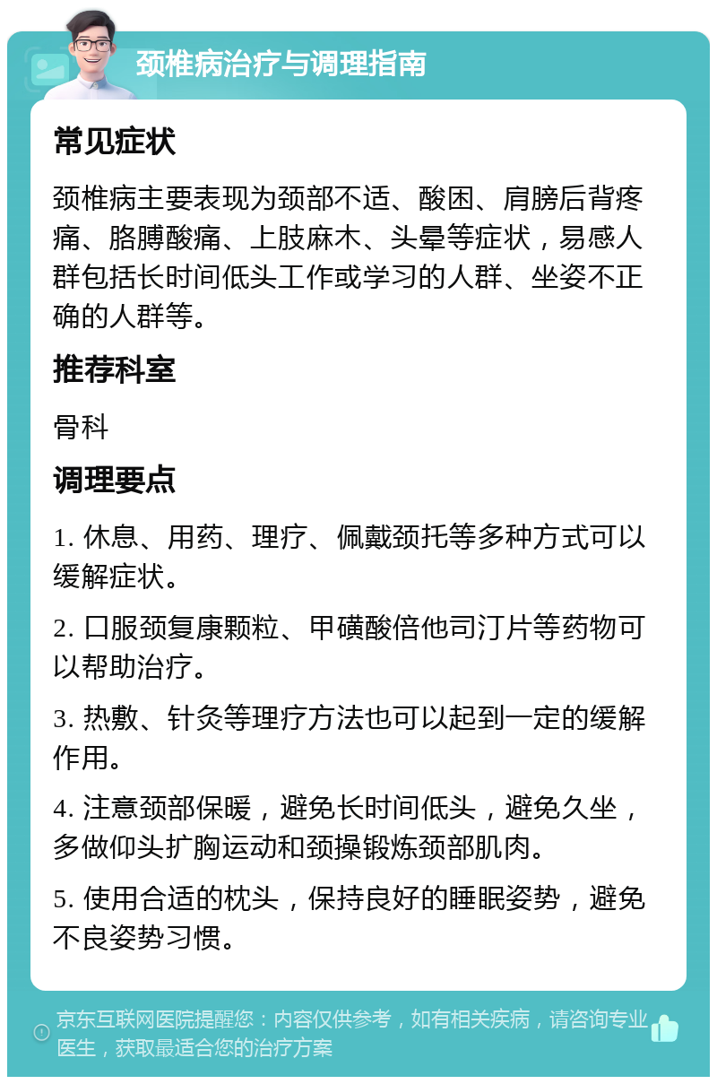 颈椎病治疗与调理指南 常见症状 颈椎病主要表现为颈部不适、酸困、肩膀后背疼痛、胳膊酸痛、上肢麻木、头晕等症状，易感人群包括长时间低头工作或学习的人群、坐姿不正确的人群等。 推荐科室 骨科 调理要点 1. 休息、用药、理疗、佩戴颈托等多种方式可以缓解症状。 2. 口服颈复康颗粒、甲磺酸倍他司汀片等药物可以帮助治疗。 3. 热敷、针灸等理疗方法也可以起到一定的缓解作用。 4. 注意颈部保暖，避免长时间低头，避免久坐，多做仰头扩胸运动和颈操锻炼颈部肌肉。 5. 使用合适的枕头，保持良好的睡眠姿势，避免不良姿势习惯。