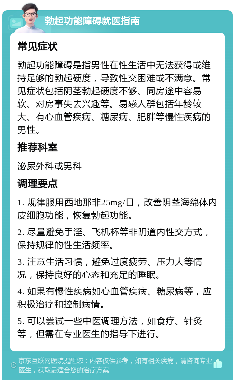 勃起功能障碍就医指南 常见症状 勃起功能障碍是指男性在性生活中无法获得或维持足够的勃起硬度，导致性交困难或不满意。常见症状包括阴茎勃起硬度不够、同房途中容易软、对房事失去兴趣等。易感人群包括年龄较大、有心血管疾病、糖尿病、肥胖等慢性疾病的男性。 推荐科室 泌尿外科或男科 调理要点 1. 规律服用西地那非25mg/日，改善阴茎海绵体内皮细胞功能，恢复勃起功能。 2. 尽量避免手淫、飞机杯等非阴道内性交方式，保持规律的性生活频率。 3. 注意生活习惯，避免过度疲劳、压力大等情况，保持良好的心态和充足的睡眠。 4. 如果有慢性疾病如心血管疾病、糖尿病等，应积极治疗和控制病情。 5. 可以尝试一些中医调理方法，如食疗、针灸等，但需在专业医生的指导下进行。