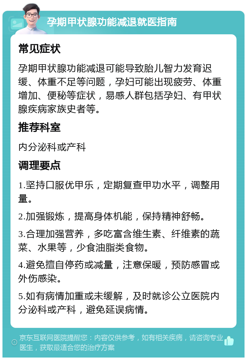 孕期甲状腺功能减退就医指南 常见症状 孕期甲状腺功能减退可能导致胎儿智力发育迟缓、体重不足等问题，孕妇可能出现疲劳、体重增加、便秘等症状，易感人群包括孕妇、有甲状腺疾病家族史者等。 推荐科室 内分泌科或产科 调理要点 1.坚持口服优甲乐，定期复查甲功水平，调整用量。 2.加强锻炼，提高身体机能，保持精神舒畅。 3.合理加强营养，多吃富含维生素、纤维素的蔬菜、水果等，少食油脂类食物。 4.避免擅自停药或减量，注意保暖，预防感冒或外伤感染。 5.如有病情加重或未缓解，及时就诊公立医院内分泌科或产科，避免延误病情。