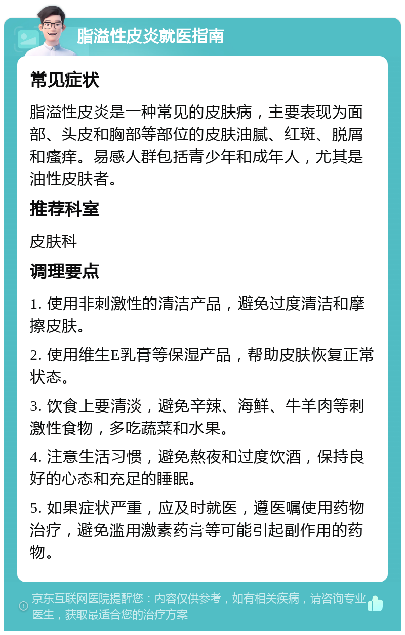 脂溢性皮炎就医指南 常见症状 脂溢性皮炎是一种常见的皮肤病，主要表现为面部、头皮和胸部等部位的皮肤油腻、红斑、脱屑和瘙痒。易感人群包括青少年和成年人，尤其是油性皮肤者。 推荐科室 皮肤科 调理要点 1. 使用非刺激性的清洁产品，避免过度清洁和摩擦皮肤。 2. 使用维生E乳膏等保湿产品，帮助皮肤恢复正常状态。 3. 饮食上要清淡，避免辛辣、海鲜、牛羊肉等刺激性食物，多吃蔬菜和水果。 4. 注意生活习惯，避免熬夜和过度饮酒，保持良好的心态和充足的睡眠。 5. 如果症状严重，应及时就医，遵医嘱使用药物治疗，避免滥用激素药膏等可能引起副作用的药物。