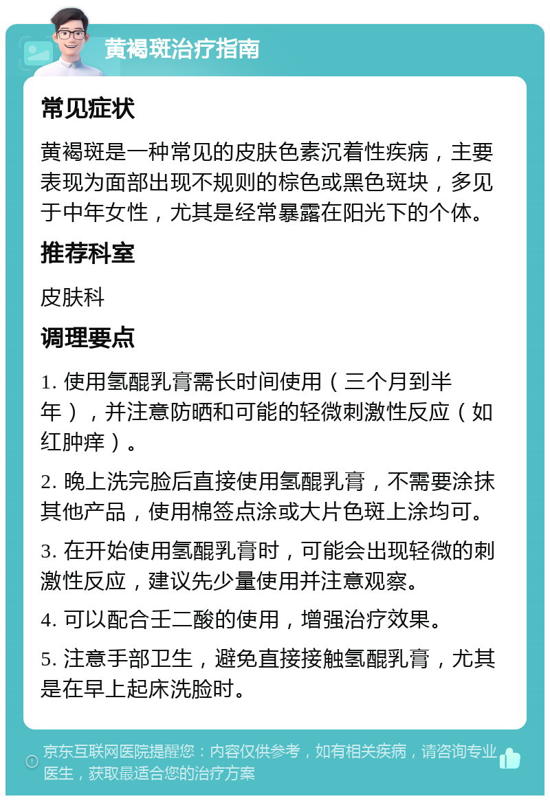 黄褐斑治疗指南 常见症状 黄褐斑是一种常见的皮肤色素沉着性疾病，主要表现为面部出现不规则的棕色或黑色斑块，多见于中年女性，尤其是经常暴露在阳光下的个体。 推荐科室 皮肤科 调理要点 1. 使用氢醌乳膏需长时间使用（三个月到半年），并注意防晒和可能的轻微刺激性反应（如红肿痒）。 2. 晚上洗完脸后直接使用氢醌乳膏，不需要涂抹其他产品，使用棉签点涂或大片色斑上涂均可。 3. 在开始使用氢醌乳膏时，可能会出现轻微的刺激性反应，建议先少量使用并注意观察。 4. 可以配合壬二酸的使用，增强治疗效果。 5. 注意手部卫生，避免直接接触氢醌乳膏，尤其是在早上起床洗脸时。