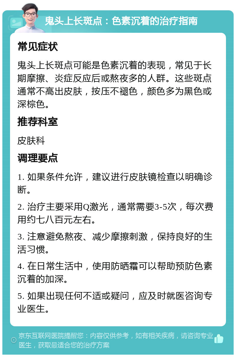 鬼头上长斑点：色素沉着的治疗指南 常见症状 鬼头上长斑点可能是色素沉着的表现，常见于长期摩擦、炎症反应后或熬夜多的人群。这些斑点通常不高出皮肤，按压不褪色，颜色多为黑色或深棕色。 推荐科室 皮肤科 调理要点 1. 如果条件允许，建议进行皮肤镜检查以明确诊断。 2. 治疗主要采用Q激光，通常需要3-5次，每次费用约七八百元左右。 3. 注意避免熬夜、减少摩擦刺激，保持良好的生活习惯。 4. 在日常生活中，使用防晒霜可以帮助预防色素沉着的加深。 5. 如果出现任何不适或疑问，应及时就医咨询专业医生。