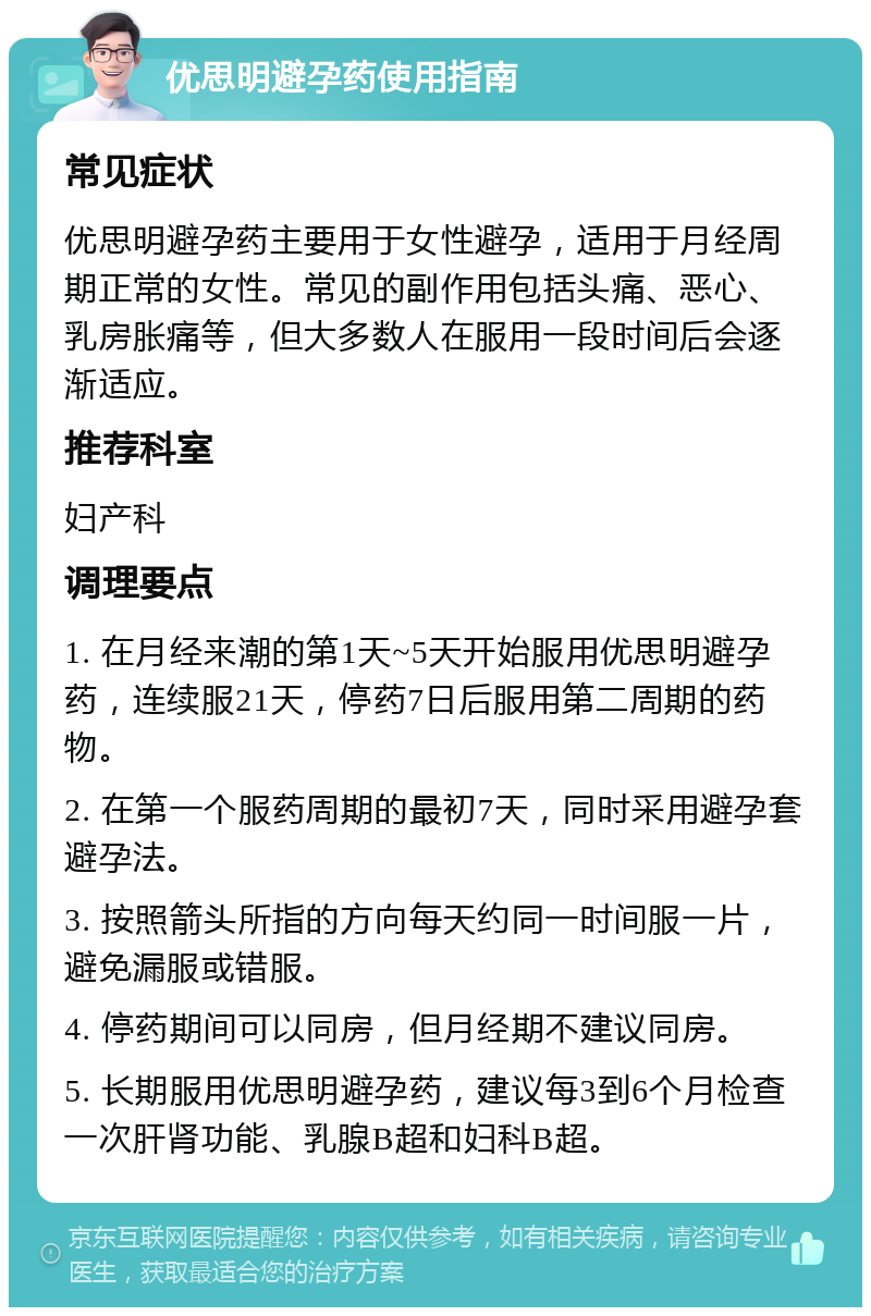 优思明避孕药使用指南 常见症状 优思明避孕药主要用于女性避孕，适用于月经周期正常的女性。常见的副作用包括头痛、恶心、乳房胀痛等，但大多数人在服用一段时间后会逐渐适应。 推荐科室 妇产科 调理要点 1. 在月经来潮的第1天~5天开始服用优思明避孕药，连续服21天，停药7日后服用第二周期的药物。 2. 在第一个服药周期的最初7天，同时采用避孕套避孕法。 3. 按照箭头所指的方向每天约同一时间服一片，避免漏服或错服。 4. 停药期间可以同房，但月经期不建议同房。 5. 长期服用优思明避孕药，建议每3到6个月检查一次肝肾功能、乳腺B超和妇科B超。