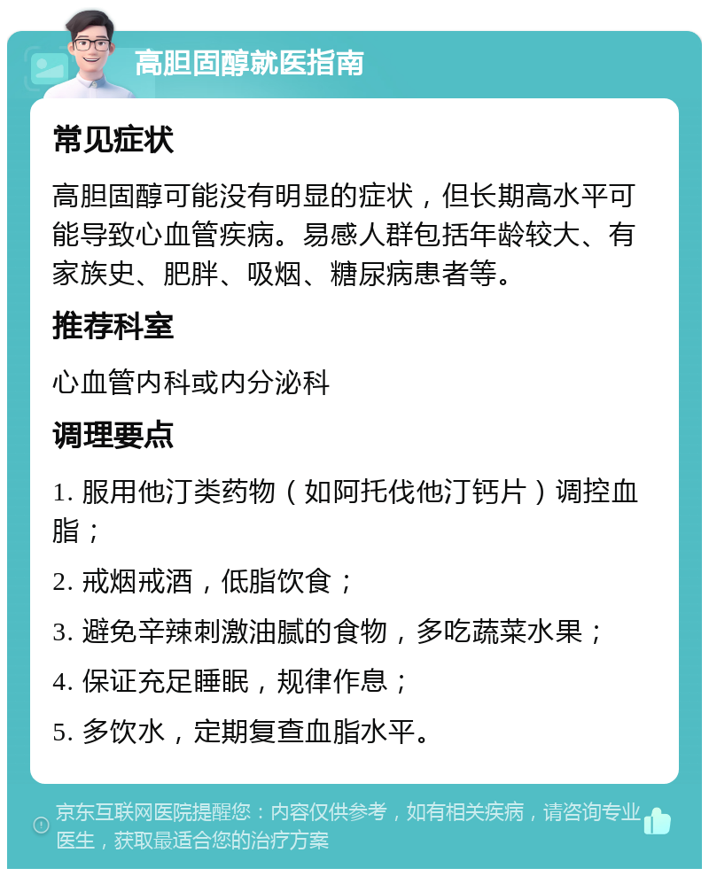 高胆固醇就医指南 常见症状 高胆固醇可能没有明显的症状，但长期高水平可能导致心血管疾病。易感人群包括年龄较大、有家族史、肥胖、吸烟、糖尿病患者等。 推荐科室 心血管内科或内分泌科 调理要点 1. 服用他汀类药物（如阿托伐他汀钙片）调控血脂； 2. 戒烟戒酒，低脂饮食； 3. 避免辛辣刺激油腻的食物，多吃蔬菜水果； 4. 保证充足睡眠，规律作息； 5. 多饮水，定期复查血脂水平。