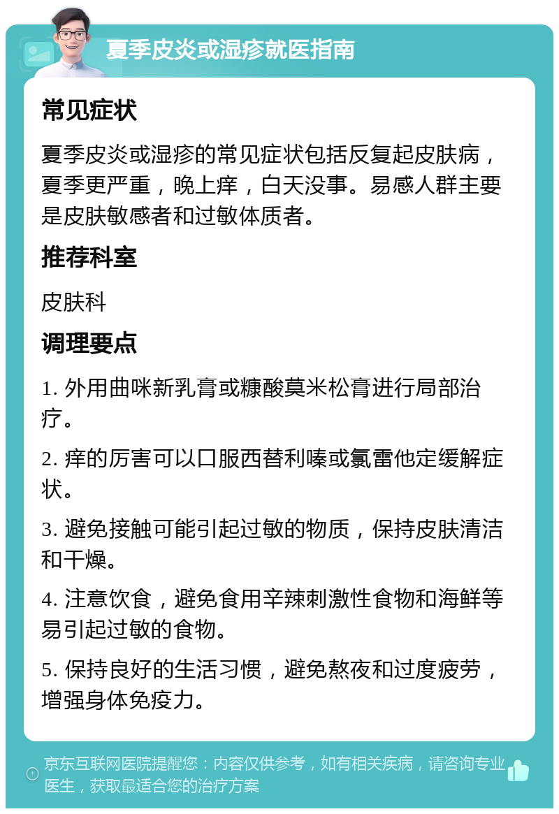 夏季皮炎或湿疹就医指南 常见症状 夏季皮炎或湿疹的常见症状包括反复起皮肤病，夏季更严重，晚上痒，白天没事。易感人群主要是皮肤敏感者和过敏体质者。 推荐科室 皮肤科 调理要点 1. 外用曲咪新乳膏或糠酸莫米松膏进行局部治疗。 2. 痒的厉害可以口服西替利嗪或氯雷他定缓解症状。 3. 避免接触可能引起过敏的物质，保持皮肤清洁和干燥。 4. 注意饮食，避免食用辛辣刺激性食物和海鲜等易引起过敏的食物。 5. 保持良好的生活习惯，避免熬夜和过度疲劳，增强身体免疫力。