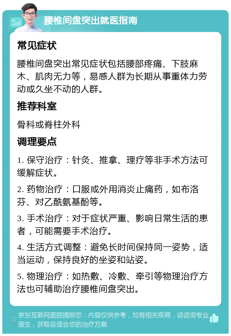 腰椎间盘突出就医指南 常见症状 腰椎间盘突出常见症状包括腰部疼痛、下肢麻木、肌肉无力等，易感人群为长期从事重体力劳动或久坐不动的人群。 推荐科室 骨科或脊柱外科 调理要点 1. 保守治疗：针灸、推拿、理疗等非手术方法可缓解症状。 2. 药物治疗：口服或外用消炎止痛药，如布洛芬、对乙酰氨基酚等。 3. 手术治疗：对于症状严重、影响日常生活的患者，可能需要手术治疗。 4. 生活方式调整：避免长时间保持同一姿势，适当运动，保持良好的坐姿和站姿。 5. 物理治疗：如热敷、冷敷、牵引等物理治疗方法也可辅助治疗腰椎间盘突出。