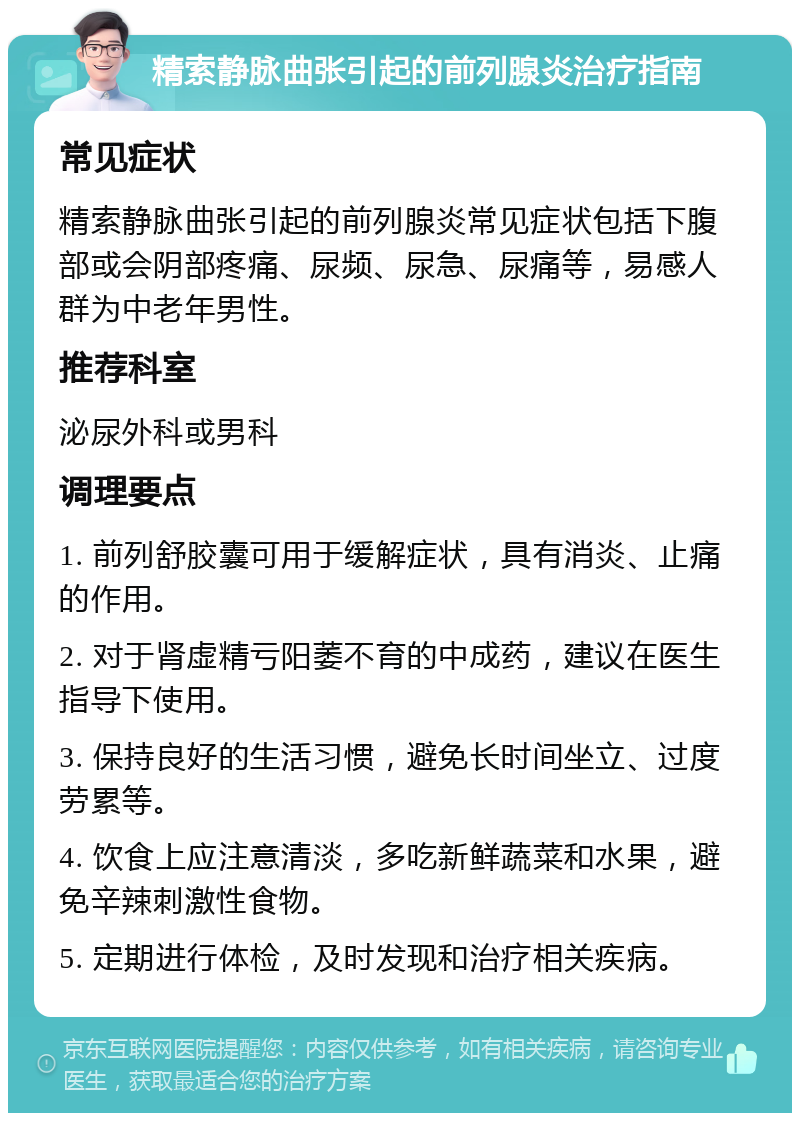 精索静脉曲张引起的前列腺炎治疗指南 常见症状 精索静脉曲张引起的前列腺炎常见症状包括下腹部或会阴部疼痛、尿频、尿急、尿痛等，易感人群为中老年男性。 推荐科室 泌尿外科或男科 调理要点 1. 前列舒胶囊可用于缓解症状，具有消炎、止痛的作用。 2. 对于肾虚精亏阳萎不育的中成药，建议在医生指导下使用。 3. 保持良好的生活习惯，避免长时间坐立、过度劳累等。 4. 饮食上应注意清淡，多吃新鲜蔬菜和水果，避免辛辣刺激性食物。 5. 定期进行体检，及时发现和治疗相关疾病。