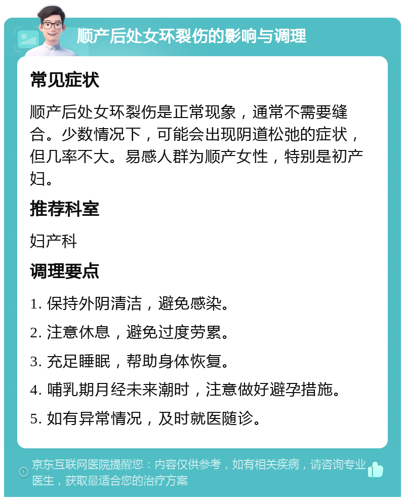 顺产后处女环裂伤的影响与调理 常见症状 顺产后处女环裂伤是正常现象，通常不需要缝合。少数情况下，可能会出现阴道松弛的症状，但几率不大。易感人群为顺产女性，特别是初产妇。 推荐科室 妇产科 调理要点 1. 保持外阴清洁，避免感染。 2. 注意休息，避免过度劳累。 3. 充足睡眠，帮助身体恢复。 4. 哺乳期月经未来潮时，注意做好避孕措施。 5. 如有异常情况，及时就医随诊。