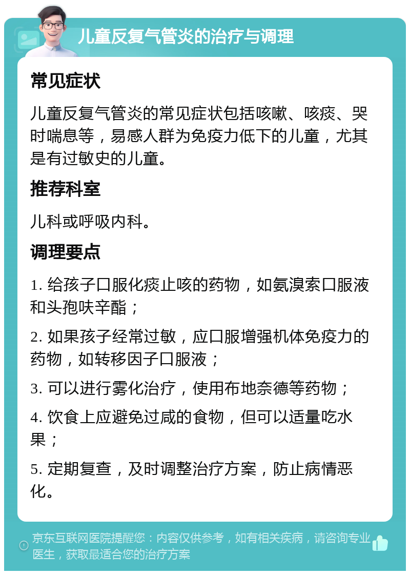 儿童反复气管炎的治疗与调理 常见症状 儿童反复气管炎的常见症状包括咳嗽、咳痰、哭时喘息等，易感人群为免疫力低下的儿童，尤其是有过敏史的儿童。 推荐科室 儿科或呼吸内科。 调理要点 1. 给孩子口服化痰止咳的药物，如氨溴索口服液和头孢呋辛酯； 2. 如果孩子经常过敏，应口服增强机体免疫力的药物，如转移因子口服液； 3. 可以进行雾化治疗，使用布地奈德等药物； 4. 饮食上应避免过咸的食物，但可以适量吃水果； 5. 定期复查，及时调整治疗方案，防止病情恶化。