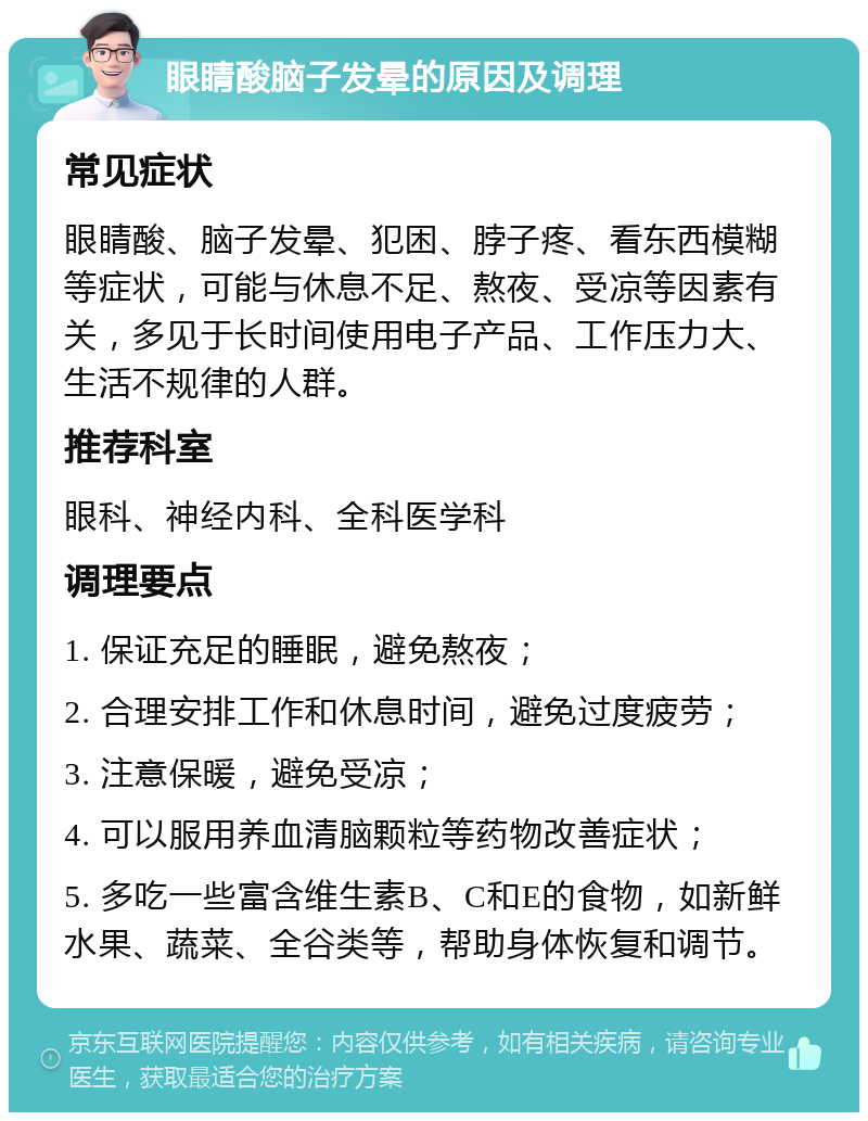 眼睛酸脑子发晕的原因及调理 常见症状 眼睛酸、脑子发晕、犯困、脖子疼、看东西模糊等症状，可能与休息不足、熬夜、受凉等因素有关，多见于长时间使用电子产品、工作压力大、生活不规律的人群。 推荐科室 眼科、神经内科、全科医学科 调理要点 1. 保证充足的睡眠，避免熬夜； 2. 合理安排工作和休息时间，避免过度疲劳； 3. 注意保暖，避免受凉； 4. 可以服用养血清脑颗粒等药物改善症状； 5. 多吃一些富含维生素B、C和E的食物，如新鲜水果、蔬菜、全谷类等，帮助身体恢复和调节。