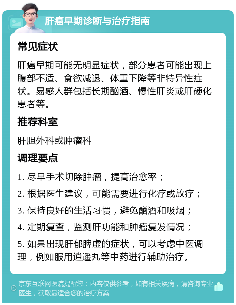 肝癌早期诊断与治疗指南 常见症状 肝癌早期可能无明显症状，部分患者可能出现上腹部不适、食欲减退、体重下降等非特异性症状。易感人群包括长期酗酒、慢性肝炎或肝硬化患者等。 推荐科室 肝胆外科或肿瘤科 调理要点 1. 尽早手术切除肿瘤，提高治愈率； 2. 根据医生建议，可能需要进行化疗或放疗； 3. 保持良好的生活习惯，避免酗酒和吸烟； 4. 定期复查，监测肝功能和肿瘤复发情况； 5. 如果出现肝郁脾虚的症状，可以考虑中医调理，例如服用逍遥丸等中药进行辅助治疗。