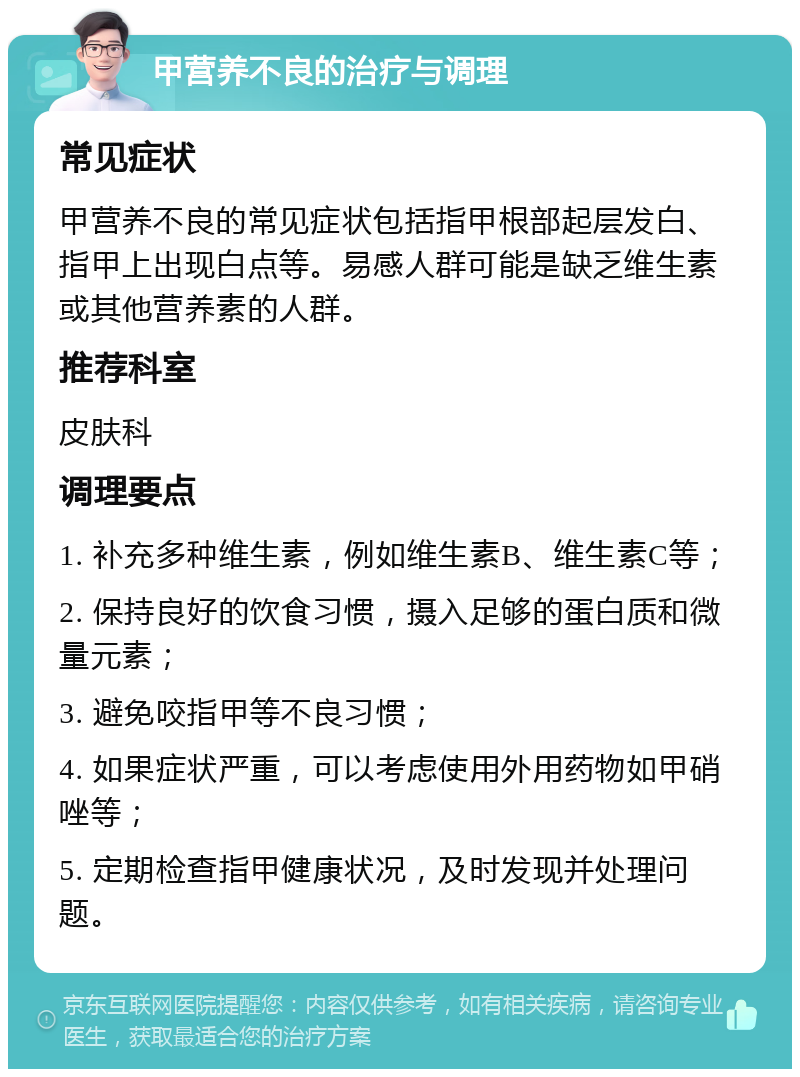 甲营养不良的治疗与调理 常见症状 甲营养不良的常见症状包括指甲根部起层发白、指甲上出现白点等。易感人群可能是缺乏维生素或其他营养素的人群。 推荐科室 皮肤科 调理要点 1. 补充多种维生素，例如维生素B、维生素C等； 2. 保持良好的饮食习惯，摄入足够的蛋白质和微量元素； 3. 避免咬指甲等不良习惯； 4. 如果症状严重，可以考虑使用外用药物如甲硝唑等； 5. 定期检查指甲健康状况，及时发现并处理问题。