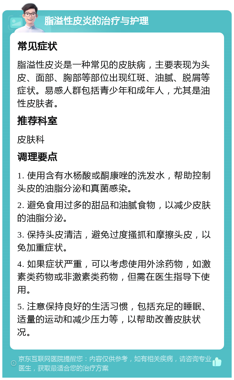 脂溢性皮炎的治疗与护理 常见症状 脂溢性皮炎是一种常见的皮肤病，主要表现为头皮、面部、胸部等部位出现红斑、油腻、脱屑等症状。易感人群包括青少年和成年人，尤其是油性皮肤者。 推荐科室 皮肤科 调理要点 1. 使用含有水杨酸或酮康唑的洗发水，帮助控制头皮的油脂分泌和真菌感染。 2. 避免食用过多的甜品和油腻食物，以减少皮肤的油脂分泌。 3. 保持头皮清洁，避免过度搔抓和摩擦头皮，以免加重症状。 4. 如果症状严重，可以考虑使用外涂药物，如激素类药物或非激素类药物，但需在医生指导下使用。 5. 注意保持良好的生活习惯，包括充足的睡眠、适量的运动和减少压力等，以帮助改善皮肤状况。