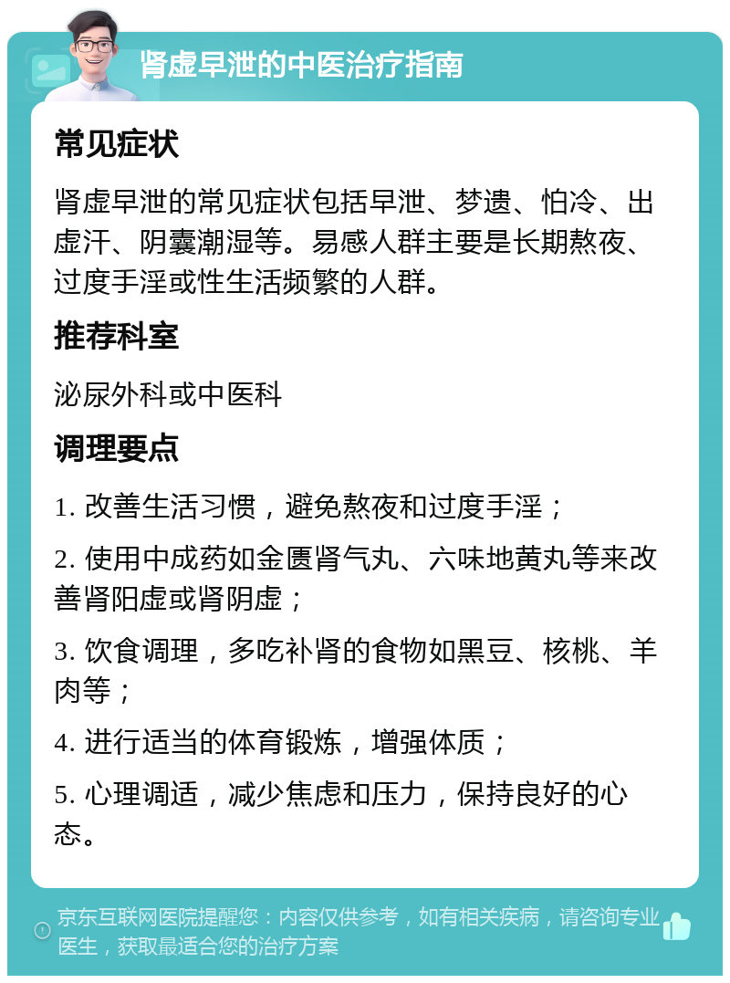 肾虚早泄的中医治疗指南 常见症状 肾虚早泄的常见症状包括早泄、梦遗、怕冷、出虚汗、阴囊潮湿等。易感人群主要是长期熬夜、过度手淫或性生活频繁的人群。 推荐科室 泌尿外科或中医科 调理要点 1. 改善生活习惯，避免熬夜和过度手淫； 2. 使用中成药如金匮肾气丸、六味地黄丸等来改善肾阳虚或肾阴虚； 3. 饮食调理，多吃补肾的食物如黑豆、核桃、羊肉等； 4. 进行适当的体育锻炼，增强体质； 5. 心理调适，减少焦虑和压力，保持良好的心态。