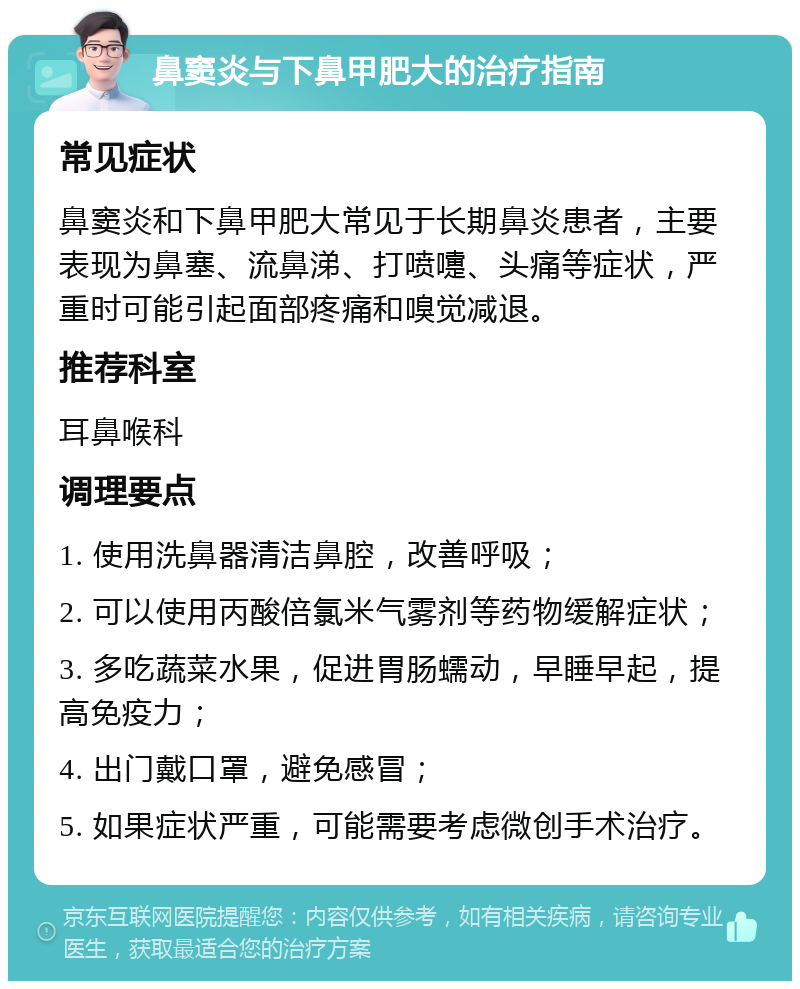 鼻窦炎与下鼻甲肥大的治疗指南 常见症状 鼻窦炎和下鼻甲肥大常见于长期鼻炎患者，主要表现为鼻塞、流鼻涕、打喷嚏、头痛等症状，严重时可能引起面部疼痛和嗅觉减退。 推荐科室 耳鼻喉科 调理要点 1. 使用洗鼻器清洁鼻腔，改善呼吸； 2. 可以使用丙酸倍氯米气雾剂等药物缓解症状； 3. 多吃蔬菜水果，促进胃肠蠕动，早睡早起，提高免疫力； 4. 出门戴口罩，避免感冒； 5. 如果症状严重，可能需要考虑微创手术治疗。