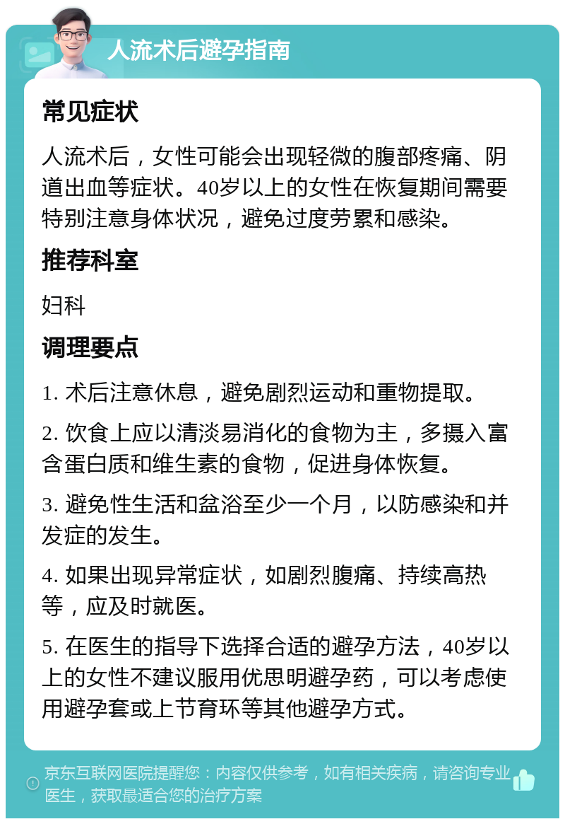 人流术后避孕指南 常见症状 人流术后，女性可能会出现轻微的腹部疼痛、阴道出血等症状。40岁以上的女性在恢复期间需要特别注意身体状况，避免过度劳累和感染。 推荐科室 妇科 调理要点 1. 术后注意休息，避免剧烈运动和重物提取。 2. 饮食上应以清淡易消化的食物为主，多摄入富含蛋白质和维生素的食物，促进身体恢复。 3. 避免性生活和盆浴至少一个月，以防感染和并发症的发生。 4. 如果出现异常症状，如剧烈腹痛、持续高热等，应及时就医。 5. 在医生的指导下选择合适的避孕方法，40岁以上的女性不建议服用优思明避孕药，可以考虑使用避孕套或上节育环等其他避孕方式。