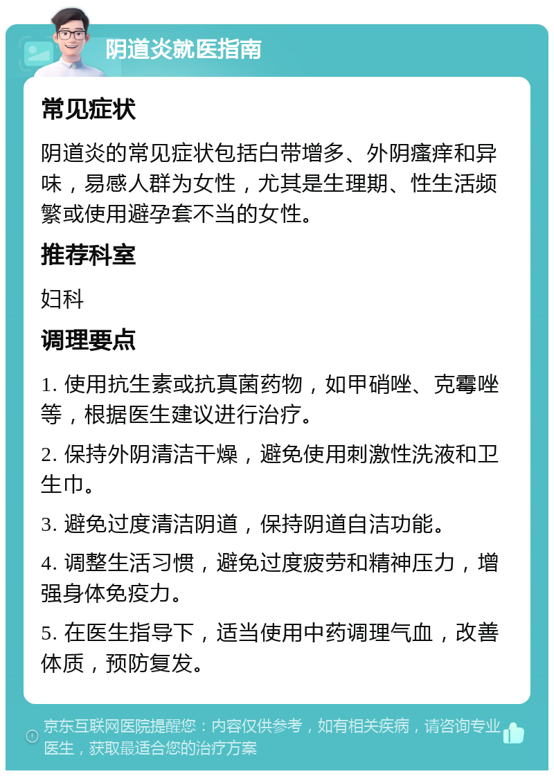 阴道炎就医指南 常见症状 阴道炎的常见症状包括白带增多、外阴瘙痒和异味，易感人群为女性，尤其是生理期、性生活频繁或使用避孕套不当的女性。 推荐科室 妇科 调理要点 1. 使用抗生素或抗真菌药物，如甲硝唑、克霉唑等，根据医生建议进行治疗。 2. 保持外阴清洁干燥，避免使用刺激性洗液和卫生巾。 3. 避免过度清洁阴道，保持阴道自洁功能。 4. 调整生活习惯，避免过度疲劳和精神压力，增强身体免疫力。 5. 在医生指导下，适当使用中药调理气血，改善体质，预防复发。