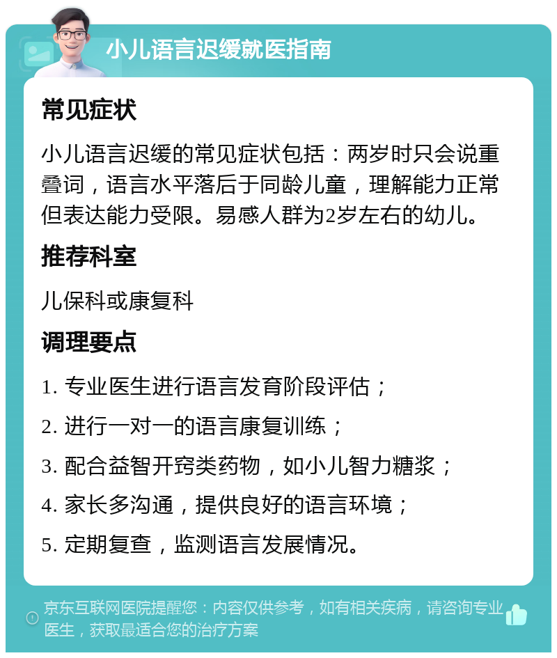 小儿语言迟缓就医指南 常见症状 小儿语言迟缓的常见症状包括：两岁时只会说重叠词，语言水平落后于同龄儿童，理解能力正常但表达能力受限。易感人群为2岁左右的幼儿。 推荐科室 儿保科或康复科 调理要点 1. 专业医生进行语言发育阶段评估； 2. 进行一对一的语言康复训练； 3. 配合益智开窍类药物，如小儿智力糖浆； 4. 家长多沟通，提供良好的语言环境； 5. 定期复查，监测语言发展情况。