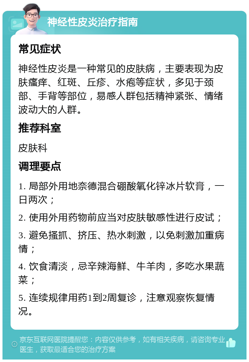 神经性皮炎治疗指南 常见症状 神经性皮炎是一种常见的皮肤病，主要表现为皮肤瘙痒、红斑、丘疹、水疱等症状，多见于颈部、手背等部位，易感人群包括精神紧张、情绪波动大的人群。 推荐科室 皮肤科 调理要点 1. 局部外用地奈德混合硼酸氧化锌冰片软膏，一日两次； 2. 使用外用药物前应当对皮肤敏感性进行皮试； 3. 避免搔抓、挤压、热水刺激，以免刺激加重病情； 4. 饮食清淡，忌辛辣海鲜、牛羊肉，多吃水果蔬菜； 5. 连续规律用药1到2周复诊，注意观察恢复情况。