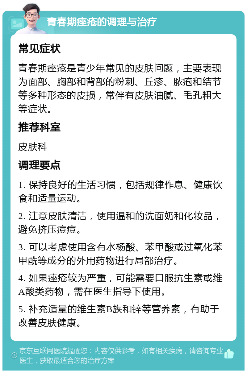 青春期痤疮的调理与治疗 常见症状 青春期痤疮是青少年常见的皮肤问题，主要表现为面部、胸部和背部的粉刺、丘疹、脓疱和结节等多种形态的皮损，常伴有皮肤油腻、毛孔粗大等症状。 推荐科室 皮肤科 调理要点 1. 保持良好的生活习惯，包括规律作息、健康饮食和适量运动。 2. 注意皮肤清洁，使用温和的洗面奶和化妆品，避免挤压痘痘。 3. 可以考虑使用含有水杨酸、苯甲酸或过氧化苯甲酰等成分的外用药物进行局部治疗。 4. 如果痤疮较为严重，可能需要口服抗生素或维A酸类药物，需在医生指导下使用。 5. 补充适量的维生素B族和锌等营养素，有助于改善皮肤健康。