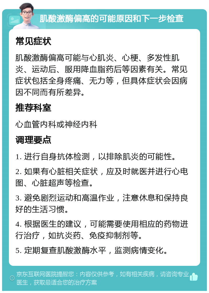 肌酸激酶偏高的可能原因和下一步检查 常见症状 肌酸激酶偏高可能与心肌炎、心梗、多发性肌炎、运动后、服用降血脂药后等因素有关。常见症状包括全身疼痛、无力等，但具体症状会因病因不同而有所差异。 推荐科室 心血管内科或神经内科 调理要点 1. 进行自身抗体检测，以排除肌炎的可能性。 2. 如果有心脏相关症状，应及时就医并进行心电图、心脏超声等检查。 3. 避免剧烈运动和高温作业，注意休息和保持良好的生活习惯。 4. 根据医生的建议，可能需要使用相应的药物进行治疗，如抗炎药、免疫抑制剂等。 5. 定期复查肌酸激酶水平，监测病情变化。