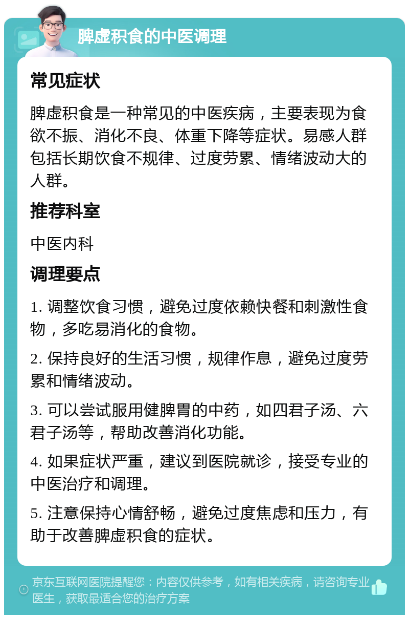 脾虚积食的中医调理 常见症状 脾虚积食是一种常见的中医疾病，主要表现为食欲不振、消化不良、体重下降等症状。易感人群包括长期饮食不规律、过度劳累、情绪波动大的人群。 推荐科室 中医内科 调理要点 1. 调整饮食习惯，避免过度依赖快餐和刺激性食物，多吃易消化的食物。 2. 保持良好的生活习惯，规律作息，避免过度劳累和情绪波动。 3. 可以尝试服用健脾胃的中药，如四君子汤、六君子汤等，帮助改善消化功能。 4. 如果症状严重，建议到医院就诊，接受专业的中医治疗和调理。 5. 注意保持心情舒畅，避免过度焦虑和压力，有助于改善脾虚积食的症状。