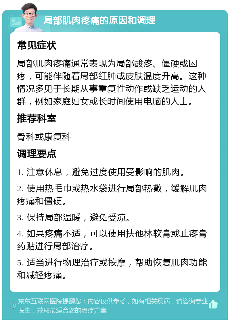 局部肌肉疼痛的原因和调理 常见症状 局部肌肉疼痛通常表现为局部酸疼、僵硬或困疼，可能伴随着局部红肿或皮肤温度升高。这种情况多见于长期从事重复性动作或缺乏运动的人群，例如家庭妇女或长时间使用电脑的人士。 推荐科室 骨科或康复科 调理要点 1. 注意休息，避免过度使用受影响的肌肉。 2. 使用热毛巾或热水袋进行局部热敷，缓解肌肉疼痛和僵硬。 3. 保持局部温暖，避免受凉。 4. 如果疼痛不适，可以使用扶他林软膏或止疼膏药贴进行局部治疗。 5. 适当进行物理治疗或按摩，帮助恢复肌肉功能和减轻疼痛。