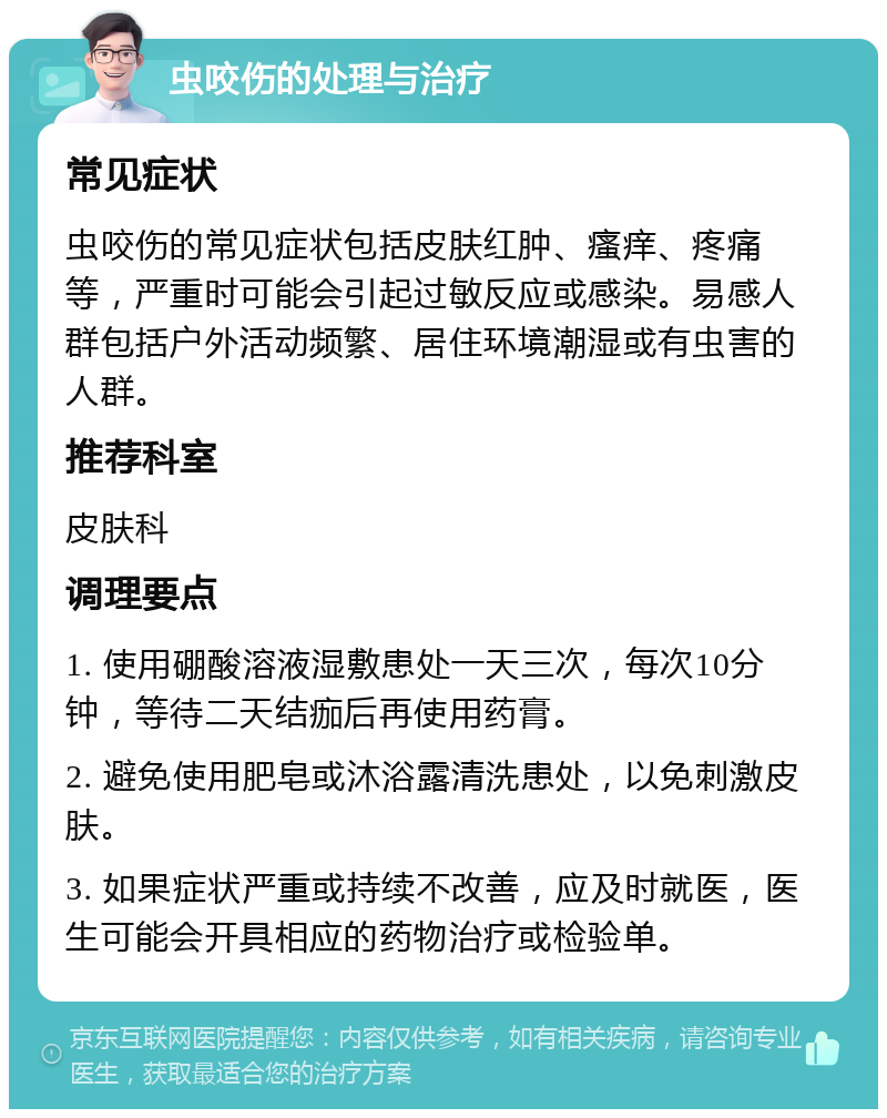 虫咬伤的处理与治疗 常见症状 虫咬伤的常见症状包括皮肤红肿、瘙痒、疼痛等，严重时可能会引起过敏反应或感染。易感人群包括户外活动频繁、居住环境潮湿或有虫害的人群。 推荐科室 皮肤科 调理要点 1. 使用硼酸溶液湿敷患处一天三次，每次10分钟，等待二天结痂后再使用药膏。 2. 避免使用肥皂或沐浴露清洗患处，以免刺激皮肤。 3. 如果症状严重或持续不改善，应及时就医，医生可能会开具相应的药物治疗或检验单。