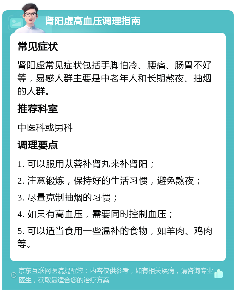 肾阳虚高血压调理指南 常见症状 肾阳虚常见症状包括手脚怕冷、腰痛、肠胃不好等，易感人群主要是中老年人和长期熬夜、抽烟的人群。 推荐科室 中医科或男科 调理要点 1. 可以服用苁蓉补肾丸来补肾阳； 2. 注意锻炼，保持好的生活习惯，避免熬夜； 3. 尽量克制抽烟的习惯； 4. 如果有高血压，需要同时控制血压； 5. 可以适当食用一些温补的食物，如羊肉、鸡肉等。