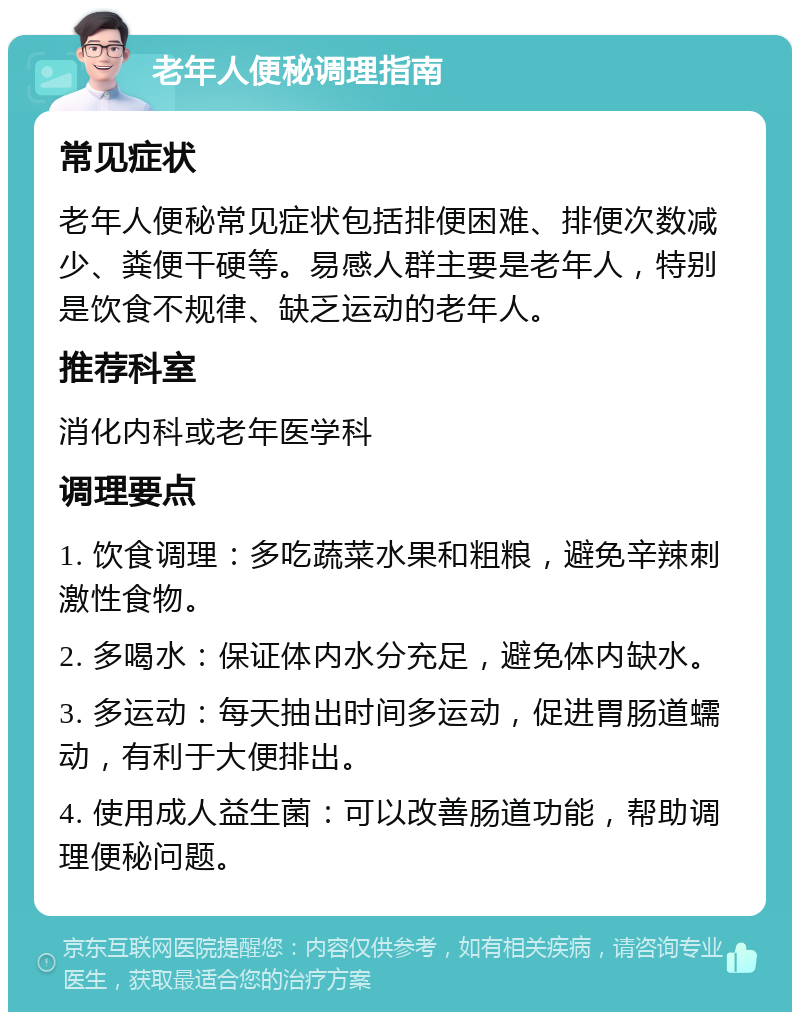 老年人便秘调理指南 常见症状 老年人便秘常见症状包括排便困难、排便次数减少、粪便干硬等。易感人群主要是老年人，特别是饮食不规律、缺乏运动的老年人。 推荐科室 消化内科或老年医学科 调理要点 1. 饮食调理：多吃蔬菜水果和粗粮，避免辛辣刺激性食物。 2. 多喝水：保证体内水分充足，避免体内缺水。 3. 多运动：每天抽出时间多运动，促进胃肠道蠕动，有利于大便排出。 4. 使用成人益生菌：可以改善肠道功能，帮助调理便秘问题。