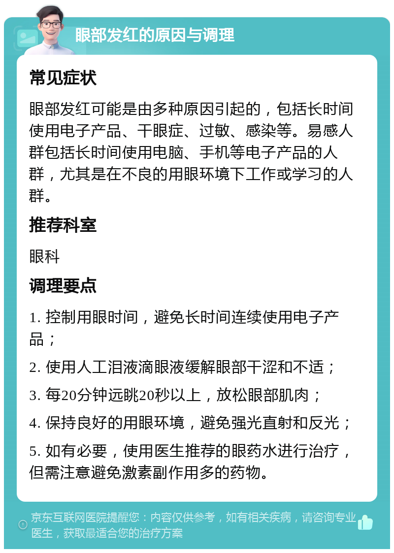 眼部发红的原因与调理 常见症状 眼部发红可能是由多种原因引起的，包括长时间使用电子产品、干眼症、过敏、感染等。易感人群包括长时间使用电脑、手机等电子产品的人群，尤其是在不良的用眼环境下工作或学习的人群。 推荐科室 眼科 调理要点 1. 控制用眼时间，避免长时间连续使用电子产品； 2. 使用人工泪液滴眼液缓解眼部干涩和不适； 3. 每20分钟远眺20秒以上，放松眼部肌肉； 4. 保持良好的用眼环境，避免强光直射和反光； 5. 如有必要，使用医生推荐的眼药水进行治疗，但需注意避免激素副作用多的药物。