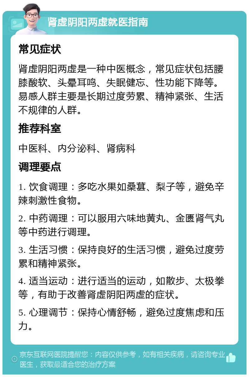 肾虚阴阳两虚就医指南 常见症状 肾虚阴阳两虚是一种中医概念，常见症状包括腰膝酸软、头晕耳鸣、失眠健忘、性功能下降等。易感人群主要是长期过度劳累、精神紧张、生活不规律的人群。 推荐科室 中医科、内分泌科、肾病科 调理要点 1. 饮食调理：多吃水果如桑葚、梨子等，避免辛辣刺激性食物。 2. 中药调理：可以服用六味地黄丸、金匮肾气丸等中药进行调理。 3. 生活习惯：保持良好的生活习惯，避免过度劳累和精神紧张。 4. 适当运动：进行适当的运动，如散步、太极拳等，有助于改善肾虚阴阳两虚的症状。 5. 心理调节：保持心情舒畅，避免过度焦虑和压力。