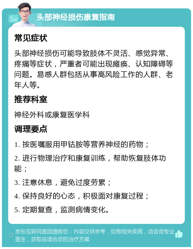 头部神经损伤康复指南 常见症状 头部神经损伤可能导致肢体不灵活、感觉异常、疼痛等症状，严重者可能出现瘫痪、认知障碍等问题。易感人群包括从事高风险工作的人群、老年人等。 推荐科室 神经外科或康复医学科 调理要点 1. 按医嘱服用甲钴胺等营养神经的药物； 2. 进行物理治疗和康复训练，帮助恢复肢体功能； 3. 注意休息，避免过度劳累； 4. 保持良好的心态，积极面对康复过程； 5. 定期复查，监测病情变化。