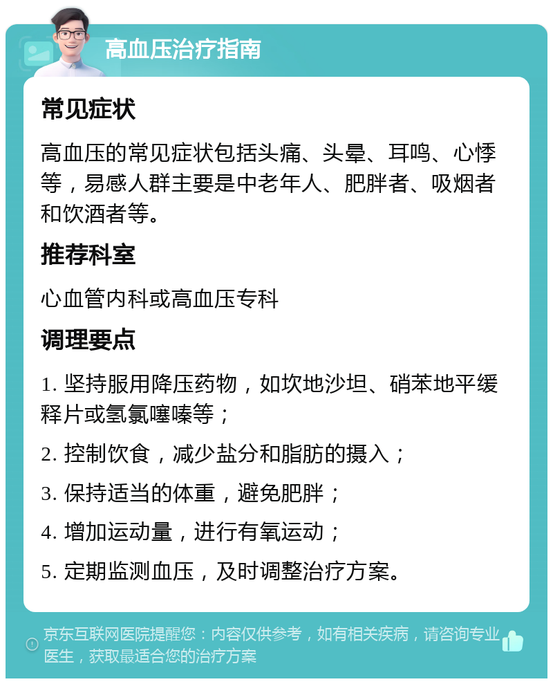 高血压治疗指南 常见症状 高血压的常见症状包括头痛、头晕、耳鸣、心悸等，易感人群主要是中老年人、肥胖者、吸烟者和饮酒者等。 推荐科室 心血管内科或高血压专科 调理要点 1. 坚持服用降压药物，如坎地沙坦、硝苯地平缓释片或氢氯噻嗪等； 2. 控制饮食，减少盐分和脂肪的摄入； 3. 保持适当的体重，避免肥胖； 4. 增加运动量，进行有氧运动； 5. 定期监测血压，及时调整治疗方案。