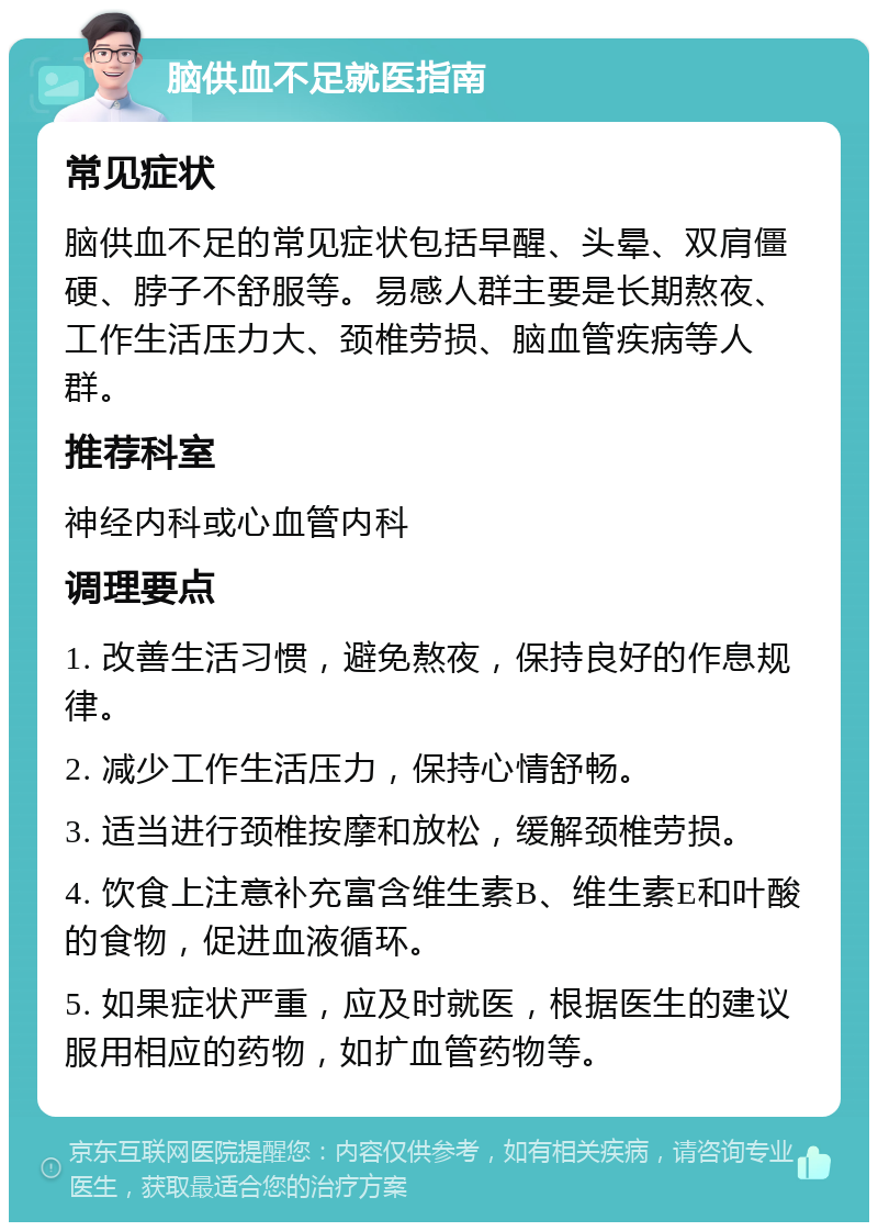 脑供血不足就医指南 常见症状 脑供血不足的常见症状包括早醒、头晕、双肩僵硬、脖子不舒服等。易感人群主要是长期熬夜、工作生活压力大、颈椎劳损、脑血管疾病等人群。 推荐科室 神经内科或心血管内科 调理要点 1. 改善生活习惯，避免熬夜，保持良好的作息规律。 2. 减少工作生活压力，保持心情舒畅。 3. 适当进行颈椎按摩和放松，缓解颈椎劳损。 4. 饮食上注意补充富含维生素B、维生素E和叶酸的食物，促进血液循环。 5. 如果症状严重，应及时就医，根据医生的建议服用相应的药物，如扩血管药物等。