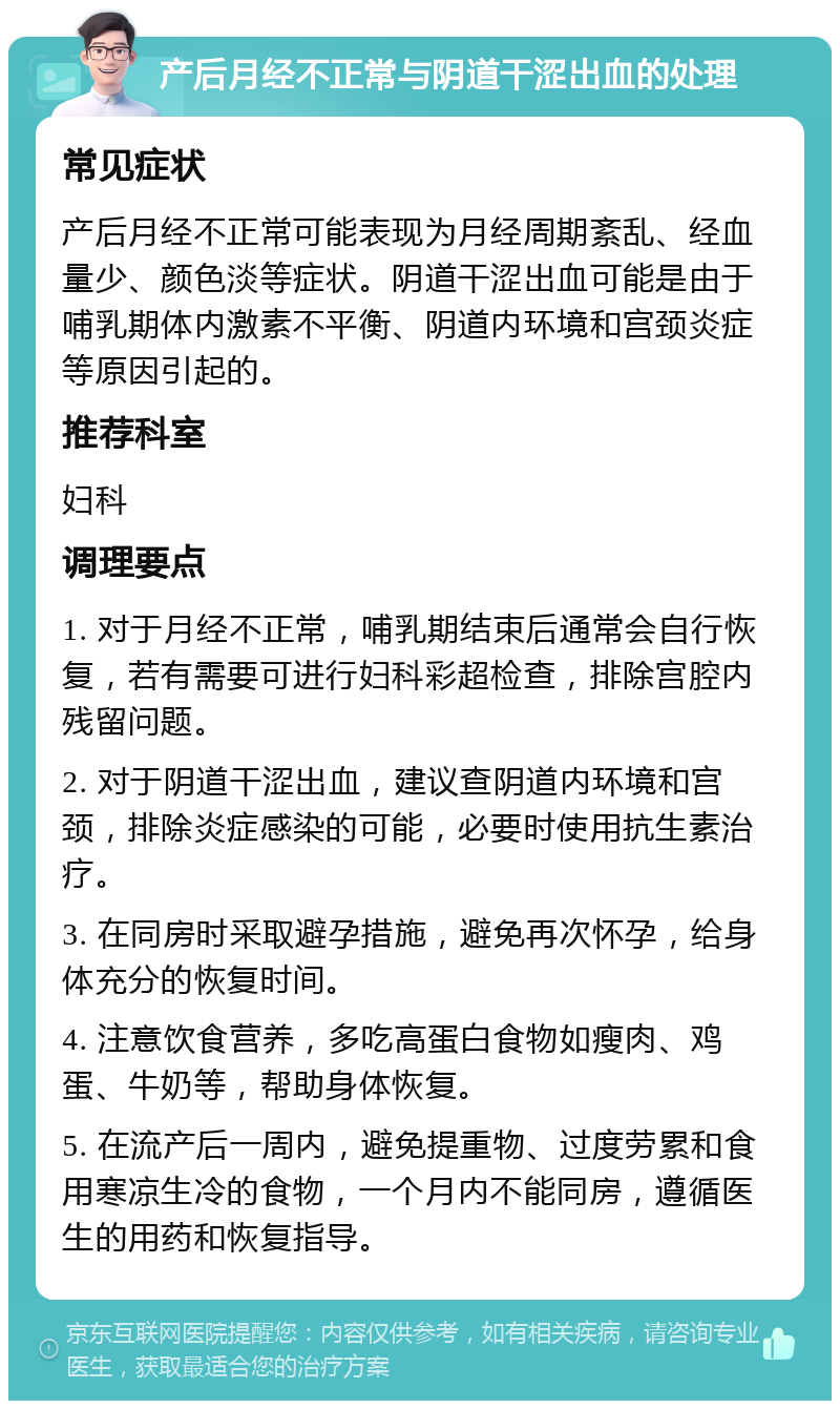 产后月经不正常与阴道干涩出血的处理 常见症状 产后月经不正常可能表现为月经周期紊乱、经血量少、颜色淡等症状。阴道干涩出血可能是由于哺乳期体内激素不平衡、阴道内环境和宫颈炎症等原因引起的。 推荐科室 妇科 调理要点 1. 对于月经不正常，哺乳期结束后通常会自行恢复，若有需要可进行妇科彩超检查，排除宫腔内残留问题。 2. 对于阴道干涩出血，建议查阴道内环境和宫颈，排除炎症感染的可能，必要时使用抗生素治疗。 3. 在同房时采取避孕措施，避免再次怀孕，给身体充分的恢复时间。 4. 注意饮食营养，多吃高蛋白食物如瘦肉、鸡蛋、牛奶等，帮助身体恢复。 5. 在流产后一周内，避免提重物、过度劳累和食用寒凉生冷的食物，一个月内不能同房，遵循医生的用药和恢复指导。