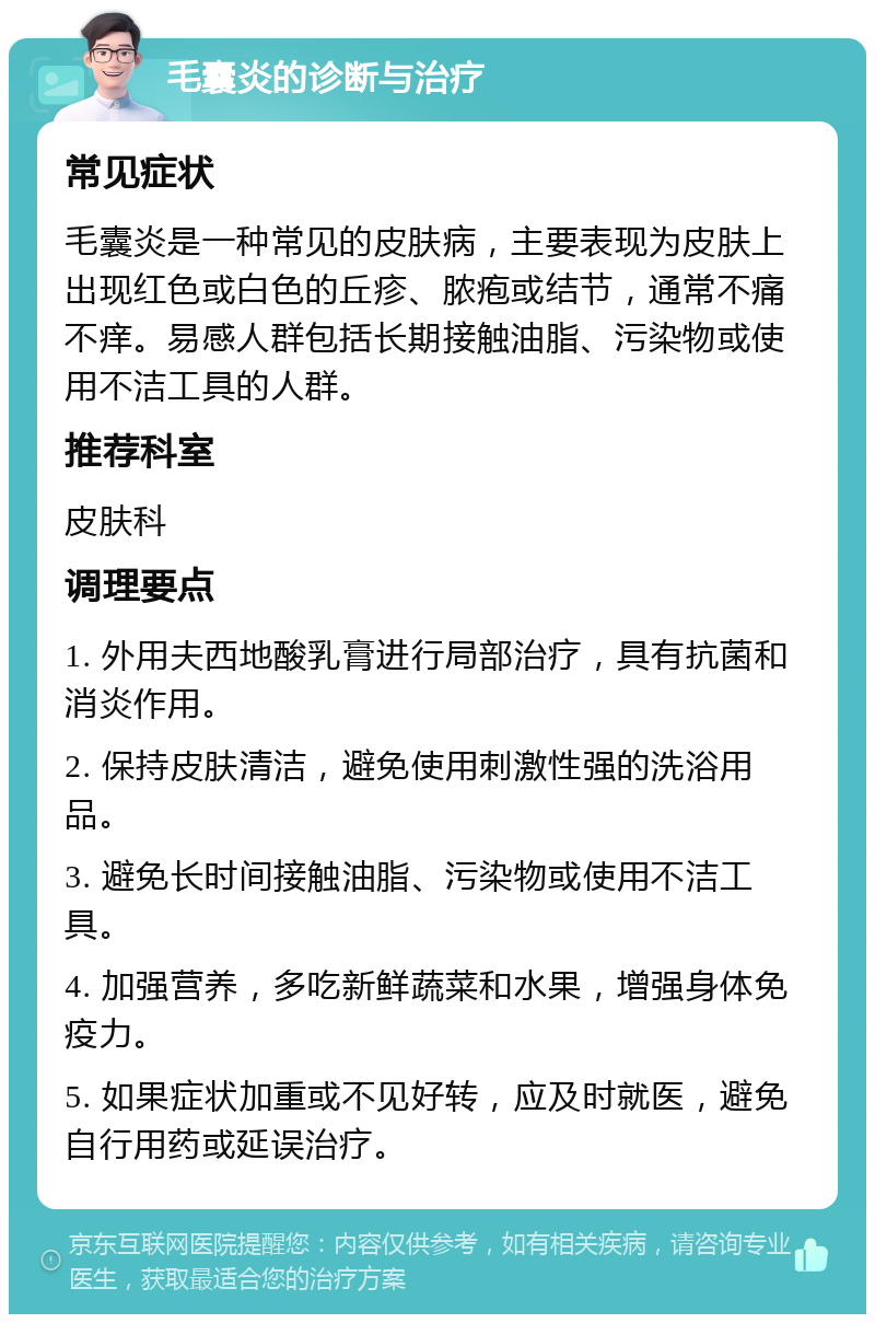 毛囊炎的诊断与治疗 常见症状 毛囊炎是一种常见的皮肤病，主要表现为皮肤上出现红色或白色的丘疹、脓疱或结节，通常不痛不痒。易感人群包括长期接触油脂、污染物或使用不洁工具的人群。 推荐科室 皮肤科 调理要点 1. 外用夫西地酸乳膏进行局部治疗，具有抗菌和消炎作用。 2. 保持皮肤清洁，避免使用刺激性强的洗浴用品。 3. 避免长时间接触油脂、污染物或使用不洁工具。 4. 加强营养，多吃新鲜蔬菜和水果，增强身体免疫力。 5. 如果症状加重或不见好转，应及时就医，避免自行用药或延误治疗。