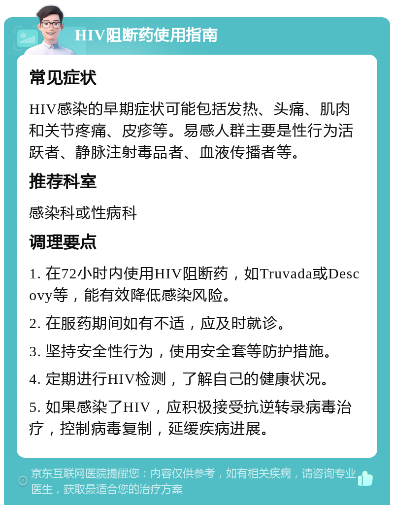 HIV阻断药使用指南 常见症状 HIV感染的早期症状可能包括发热、头痛、肌肉和关节疼痛、皮疹等。易感人群主要是性行为活跃者、静脉注射毒品者、血液传播者等。 推荐科室 感染科或性病科 调理要点 1. 在72小时内使用HIV阻断药，如Truvada或Descovy等，能有效降低感染风险。 2. 在服药期间如有不适，应及时就诊。 3. 坚持安全性行为，使用安全套等防护措施。 4. 定期进行HIV检测，了解自己的健康状况。 5. 如果感染了HIV，应积极接受抗逆转录病毒治疗，控制病毒复制，延缓疾病进展。