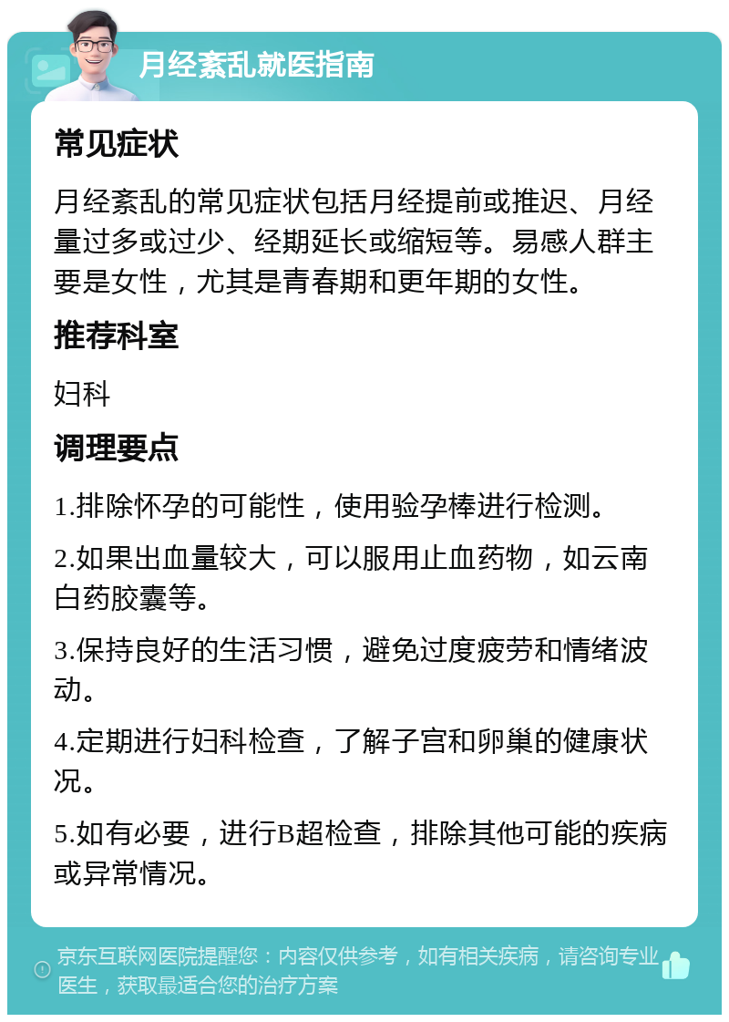 月经紊乱就医指南 常见症状 月经紊乱的常见症状包括月经提前或推迟、月经量过多或过少、经期延长或缩短等。易感人群主要是女性，尤其是青春期和更年期的女性。 推荐科室 妇科 调理要点 1.排除怀孕的可能性，使用验孕棒进行检测。 2.如果出血量较大，可以服用止血药物，如云南白药胶囊等。 3.保持良好的生活习惯，避免过度疲劳和情绪波动。 4.定期进行妇科检查，了解子宫和卵巢的健康状况。 5.如有必要，进行B超检查，排除其他可能的疾病或异常情况。