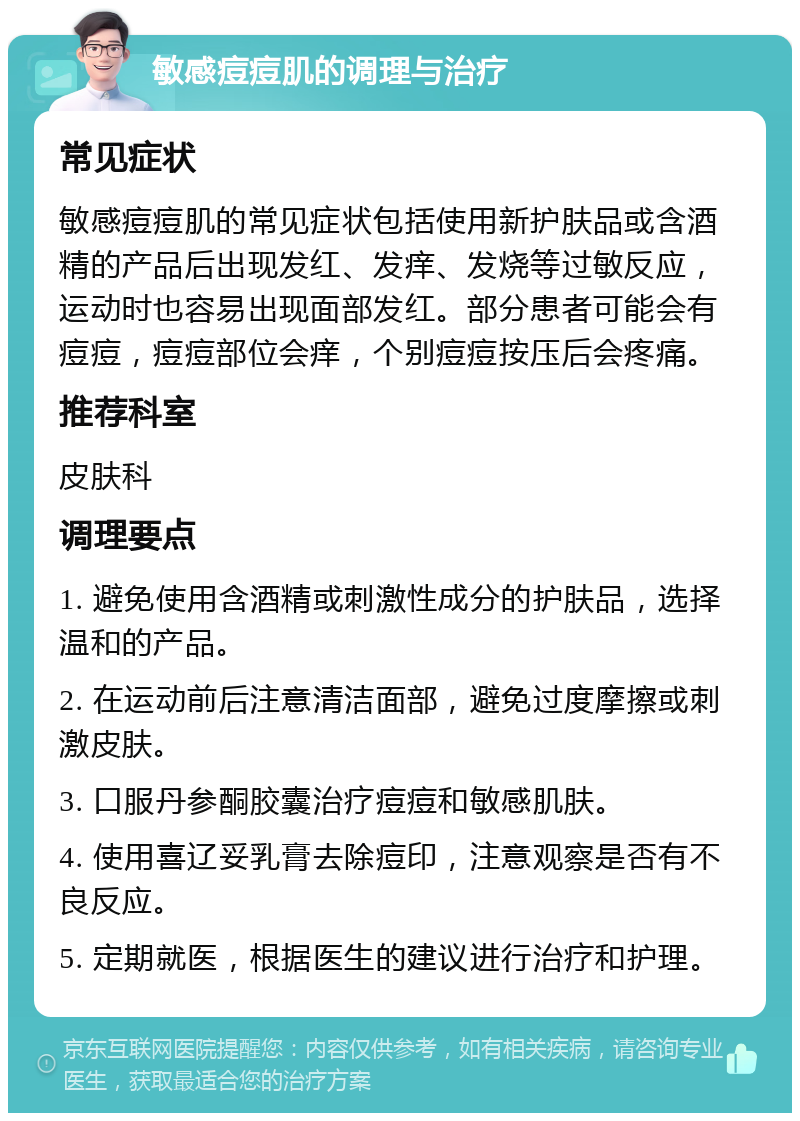 敏感痘痘肌的调理与治疗 常见症状 敏感痘痘肌的常见症状包括使用新护肤品或含酒精的产品后出现发红、发痒、发烧等过敏反应，运动时也容易出现面部发红。部分患者可能会有痘痘，痘痘部位会痒，个别痘痘按压后会疼痛。 推荐科室 皮肤科 调理要点 1. 避免使用含酒精或刺激性成分的护肤品，选择温和的产品。 2. 在运动前后注意清洁面部，避免过度摩擦或刺激皮肤。 3. 口服丹参酮胶囊治疗痘痘和敏感肌肤。 4. 使用喜辽妥乳膏去除痘印，注意观察是否有不良反应。 5. 定期就医，根据医生的建议进行治疗和护理。