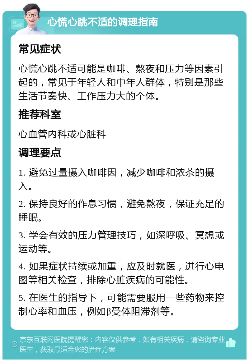 心慌心跳不适的调理指南 常见症状 心慌心跳不适可能是咖啡、熬夜和压力等因素引起的，常见于年轻人和中年人群体，特别是那些生活节奏快、工作压力大的个体。 推荐科室 心血管内科或心脏科 调理要点 1. 避免过量摄入咖啡因，减少咖啡和浓茶的摄入。 2. 保持良好的作息习惯，避免熬夜，保证充足的睡眠。 3. 学会有效的压力管理技巧，如深呼吸、冥想或运动等。 4. 如果症状持续或加重，应及时就医，进行心电图等相关检查，排除心脏疾病的可能性。 5. 在医生的指导下，可能需要服用一些药物来控制心率和血压，例如β受体阻滞剂等。