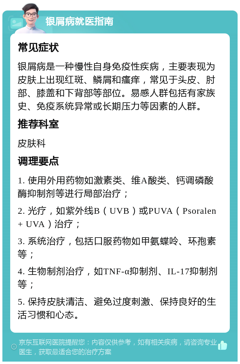 银屑病就医指南 常见症状 银屑病是一种慢性自身免疫性疾病，主要表现为皮肤上出现红斑、鳞屑和瘙痒，常见于头皮、肘部、膝盖和下背部等部位。易感人群包括有家族史、免疫系统异常或长期压力等因素的人群。 推荐科室 皮肤科 调理要点 1. 使用外用药物如激素类、维A酸类、钙调磷酸酶抑制剂等进行局部治疗； 2. 光疗，如紫外线B（UVB）或PUVA（Psoralen + UVA）治疗； 3. 系统治疗，包括口服药物如甲氨蝶呤、环孢素等； 4. 生物制剂治疗，如TNF-α抑制剂、IL-17抑制剂等； 5. 保持皮肤清洁、避免过度刺激、保持良好的生活习惯和心态。