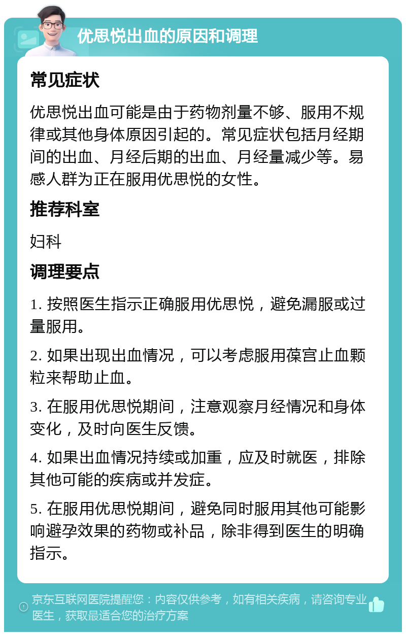 优思悦出血的原因和调理 常见症状 优思悦出血可能是由于药物剂量不够、服用不规律或其他身体原因引起的。常见症状包括月经期间的出血、月经后期的出血、月经量减少等。易感人群为正在服用优思悦的女性。 推荐科室 妇科 调理要点 1. 按照医生指示正确服用优思悦，避免漏服或过量服用。 2. 如果出现出血情况，可以考虑服用葆宫止血颗粒来帮助止血。 3. 在服用优思悦期间，注意观察月经情况和身体变化，及时向医生反馈。 4. 如果出血情况持续或加重，应及时就医，排除其他可能的疾病或并发症。 5. 在服用优思悦期间，避免同时服用其他可能影响避孕效果的药物或补品，除非得到医生的明确指示。